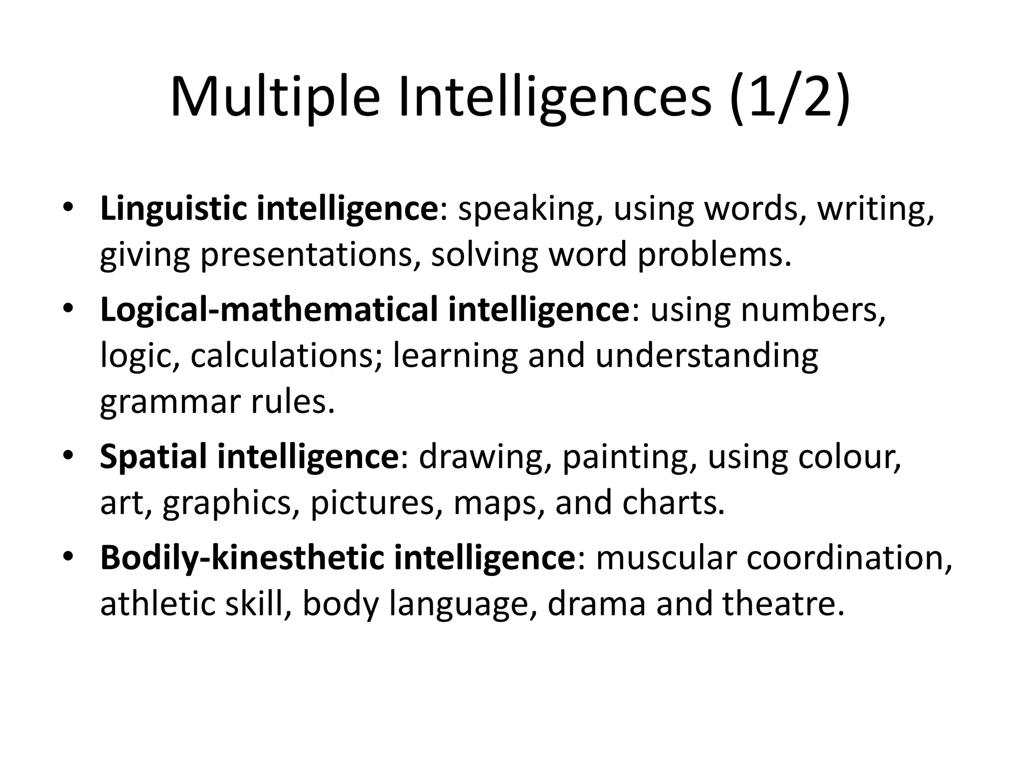 Multiple Intelligences (1/2)
• Linguistic intelligence: speaking, using words, writing,
giving presentations, solving word problems.
• Logical-mathematical intelligence: using numbers,
logic, calculations; learning and understanding
grammar rules.
• Spatial intelligence: drawing, painting, using colour,
art, graphics, pictures, maps, and charts.
• Bodily-kinesthetic intelligence: muscular coordination,
athletic skill, body language, drama and theatre.
 