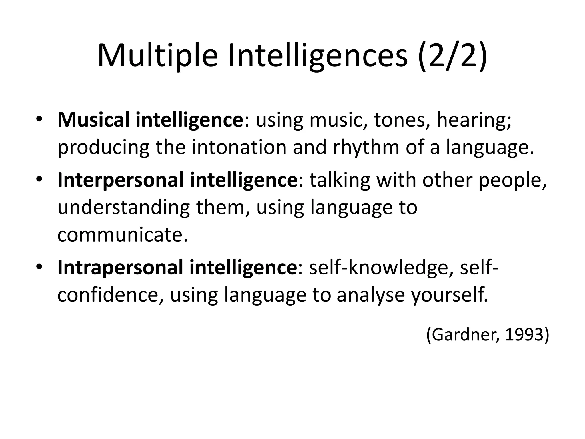 Multiple Intelligences (2/2)
• Musical intelligence: using music, tones, hearing;
producing the intonation and rhythm of a language.
• Interpersonal intelligence: talking with other people,
understanding them, using language to
communicate.
• Intrapersonal intelligence: self-knowledge, self-
confidence, using language to analyse yourself.
(Gardner, 1993)
 