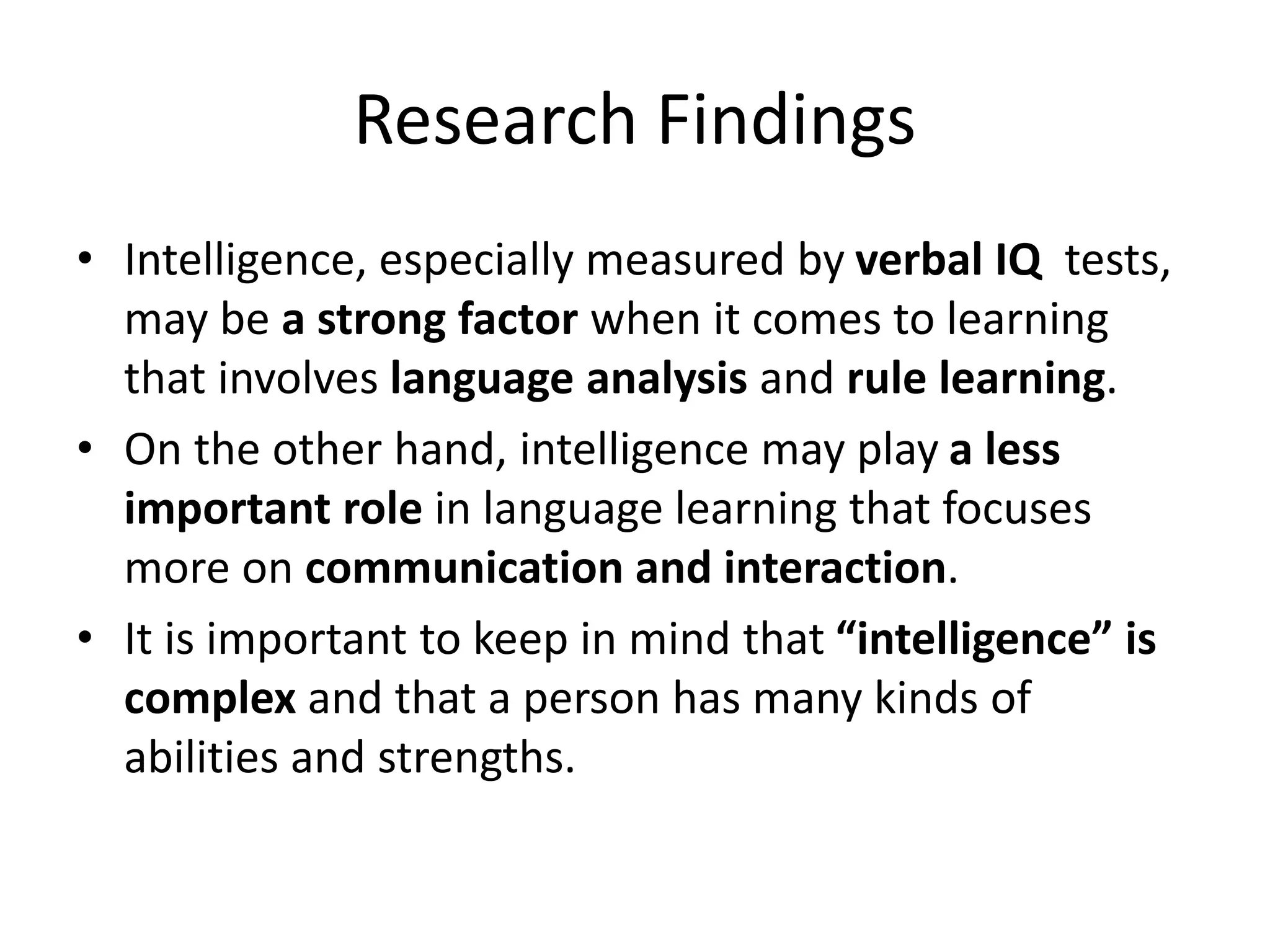 Research Findings
• Intelligence, especially measured by verbal IQ tests,
may be a strong factor when it comes to learning
that involves language analysis and rule learning.
• On the other hand, intelligence may play a less
important role in language learning that focuses
more on communication and interaction.
• It is important to keep in mind that “intelligence” is
complex and that a person has many kinds of
abilities and strengths.
 