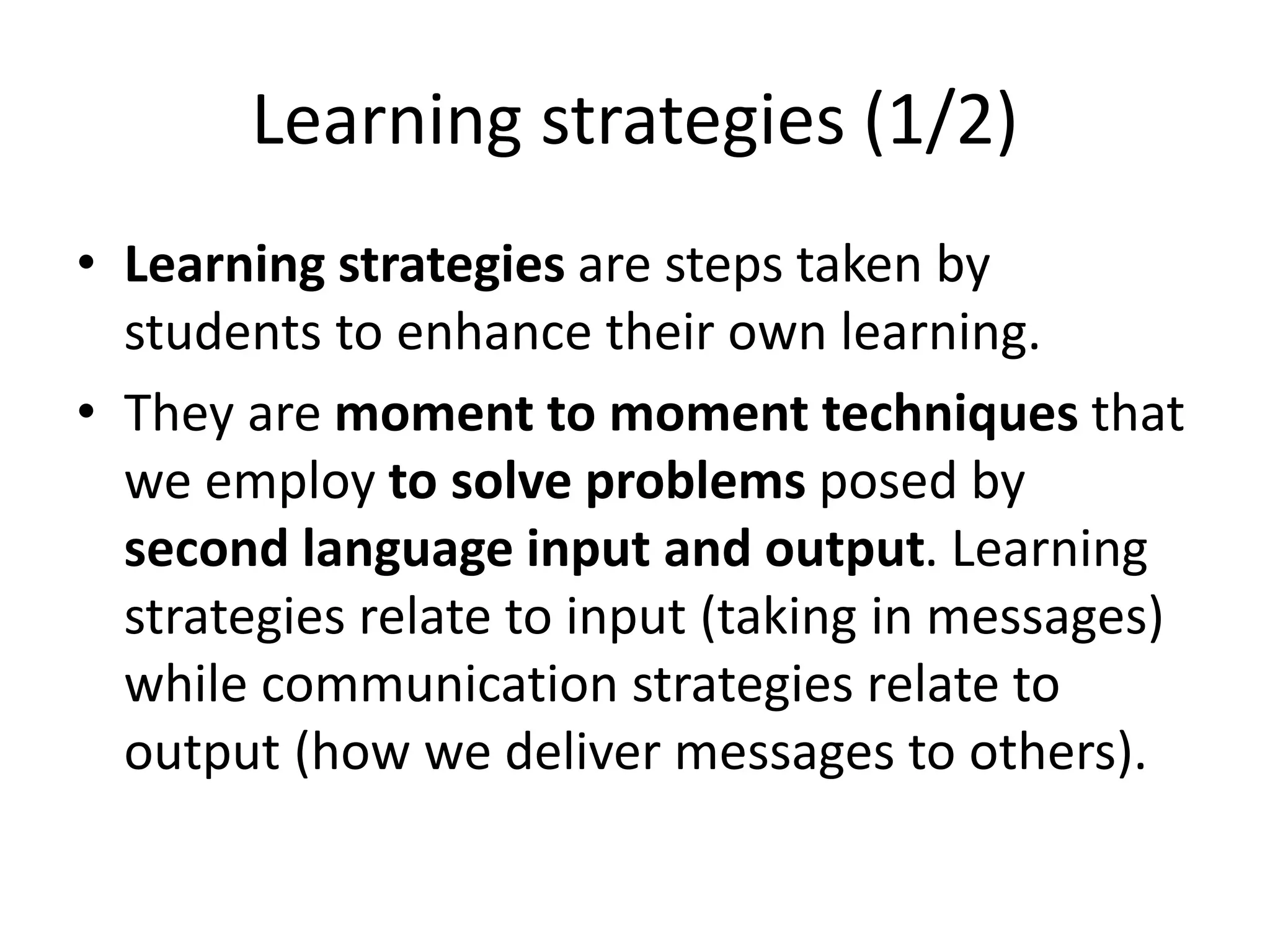 Learning strategies (1/2)
• Learning strategies are steps taken by
students to enhance their own learning.
• They are moment to moment techniques that
we employ to solve problems posed by
second language input and output. Learning
strategies relate to input (taking in messages)
while communication strategies relate to
output (how we deliver messages to others).
 