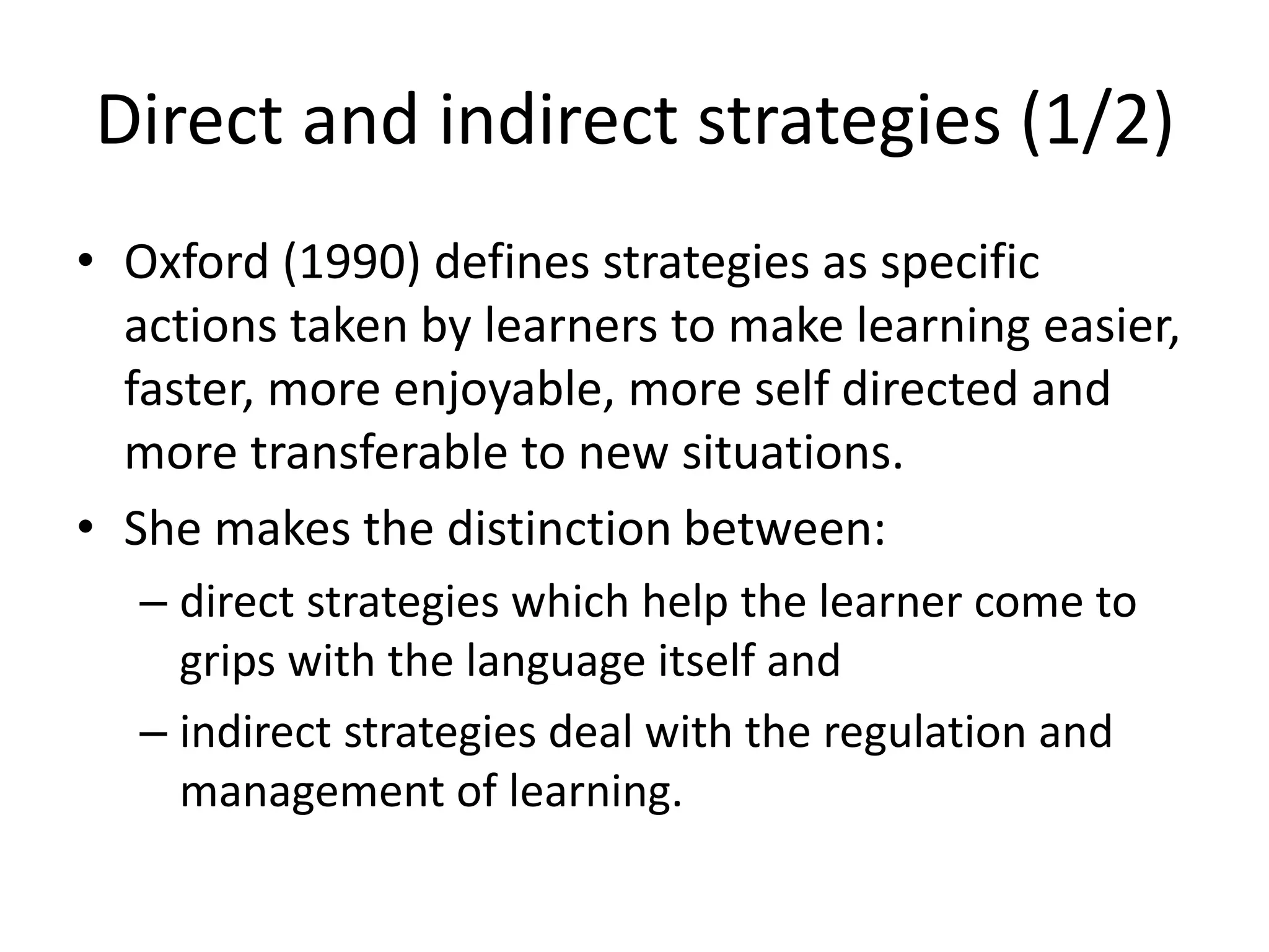 Direct and indirect strategies (1/2)
• Oxford (1990) defines strategies as specific
actions taken by learners to make learning easier,
faster, more enjoyable, more self directed and
more transferable to new situations.
• She makes the distinction between:
– direct strategies which help the learner come to
grips with the language itself and
– indirect strategies deal with the regulation and
management of learning.
 
