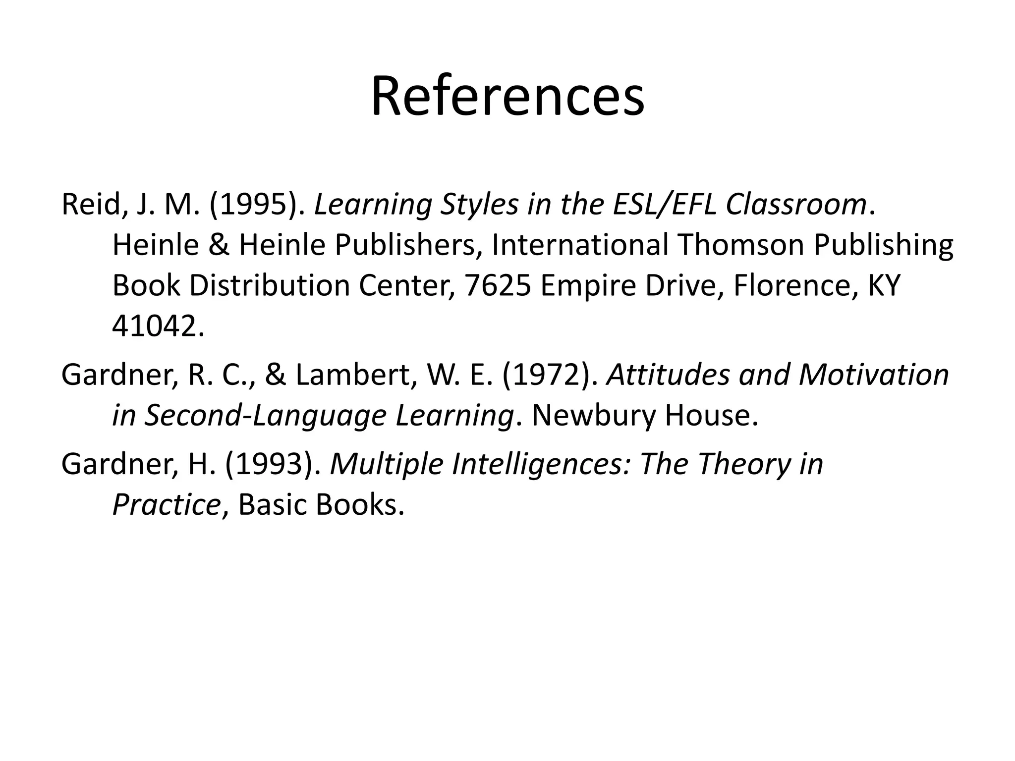 References
Reid, J. M. (1995). Learning Styles in the ESL/EFL Classroom.
Heinle & Heinle Publishers, International Thomson Publishing
Book Distribution Center, 7625 Empire Drive, Florence, KY
41042.
Gardner, R. C., & Lambert, W. E. (1972). Attitudes and Motivation
in Second-Language Learning. Newbury House.
Gardner, H. (1993). Multiple Intelligences: The Theory in
Practice, Basic Books.
 