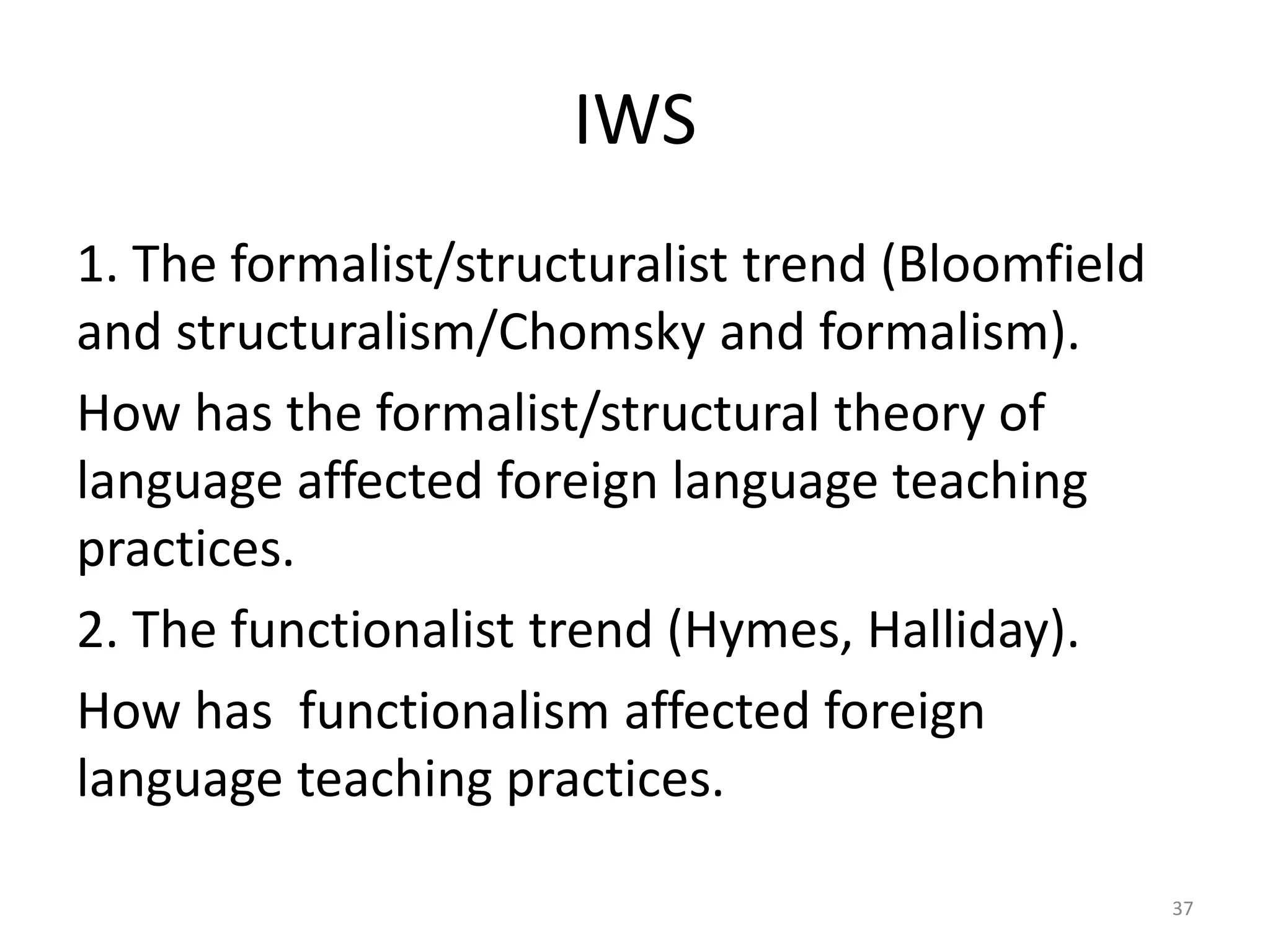 IWS
1. The formalist/structuralist trend (Bloomfield
and structuralism/Chomsky and formalism).
How has the formalist/structural theory of
language affected foreign language teaching
practices.
2. The functionalist trend (Hymes, Halliday).
How has functionalism affected foreign
language teaching practices.
37
 
