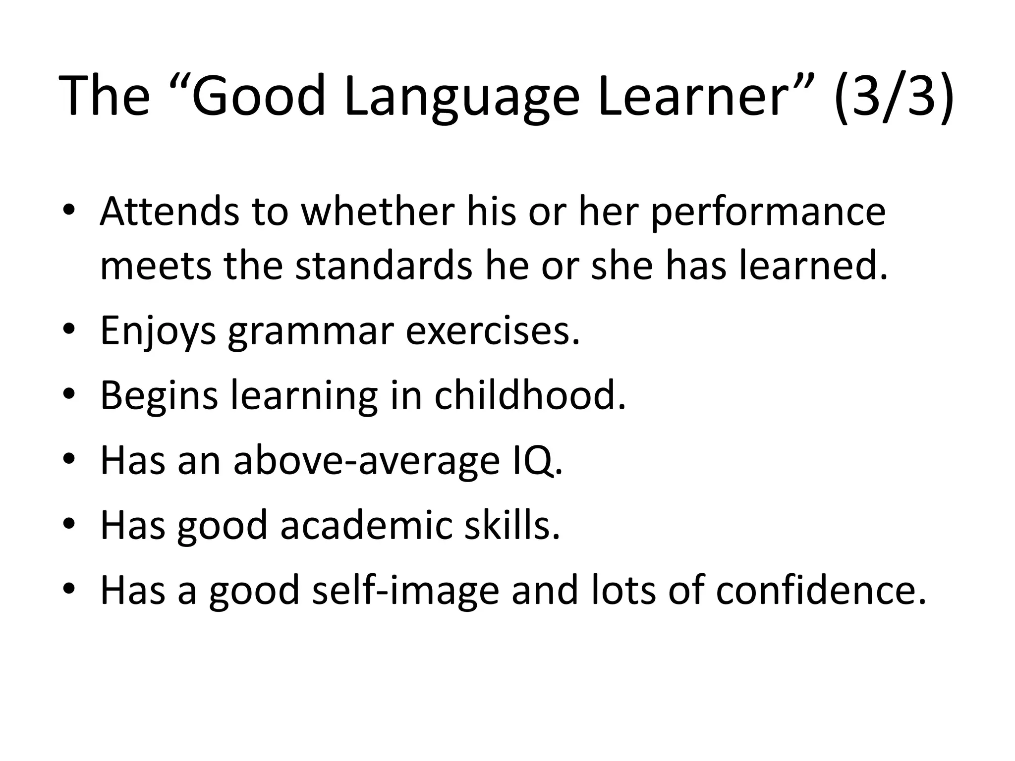 The “Good Language Learner” (3/3)
• Attends to whether his or her performance
meets the standards he or she has learned.
• Enjoys grammar exercises.
• Begins learning in childhood.
• Has an above-average IQ.
• Has good academic skills.
• Has a good self-image and lots of confidence.
 