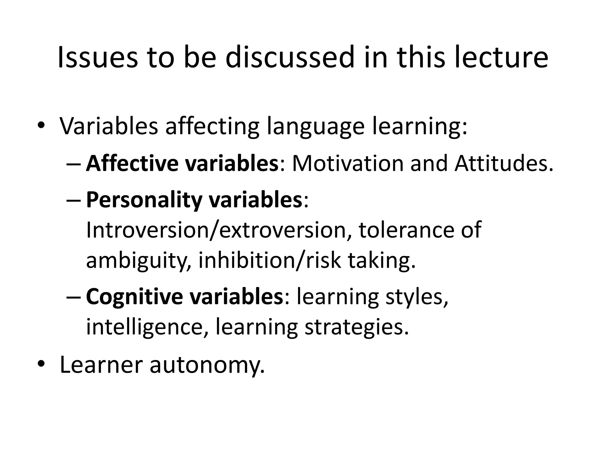 Issues to be discussed in this lecture
• Variables affecting language learning:
– Affective variables: Motivation and Attitudes.
– Personality variables:
Introversion/extroversion, tolerance of
ambiguity, inhibition/risk taking.
– Cognitive variables: learning styles,
intelligence, learning strategies.
• Learner autonomy.
 