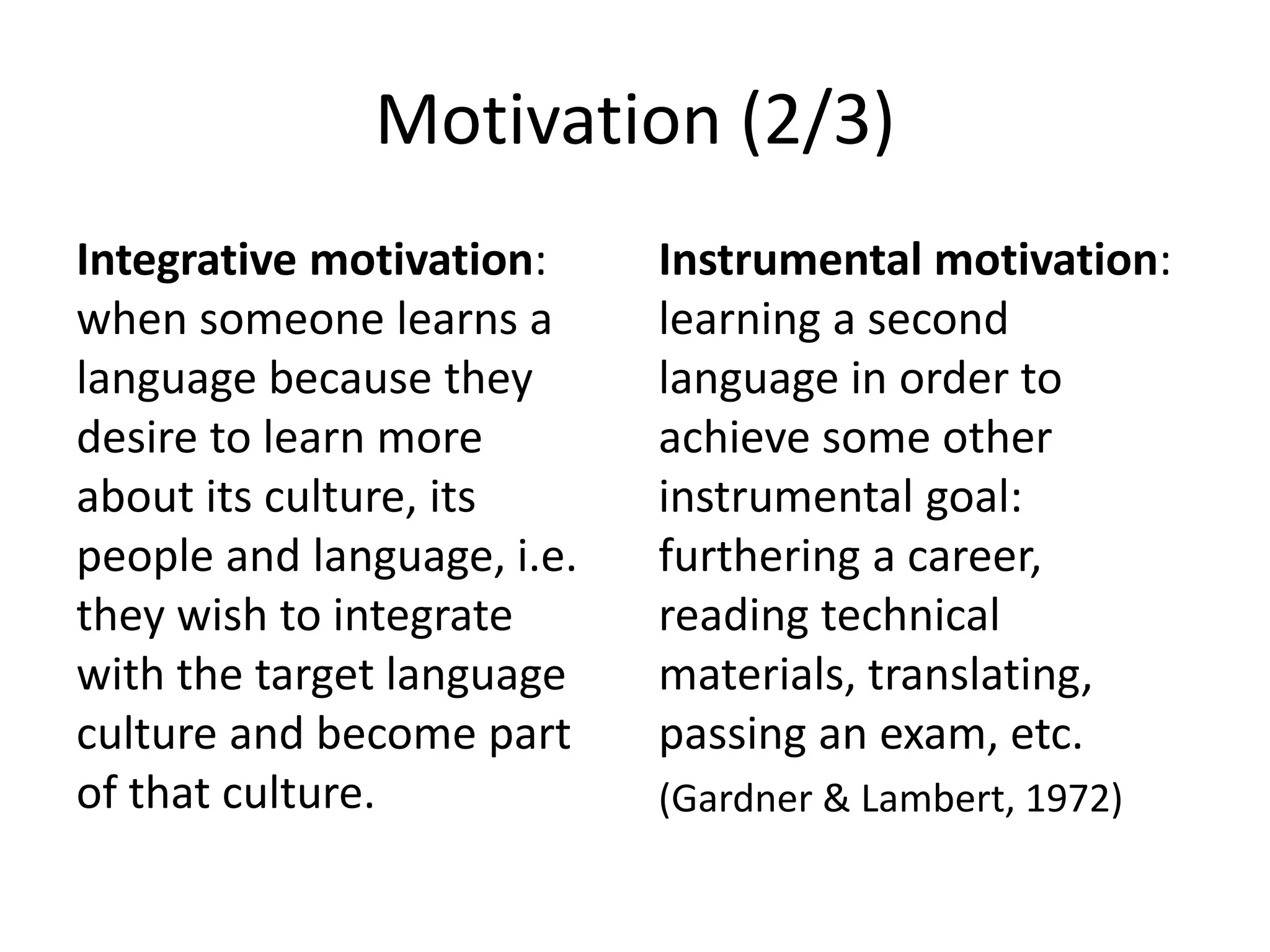 Motivation (2/3)
Integrative motivation:
when someone learns a
language because they
desire to learn more
about its culture, its
people and language, i.e.
they wish to integrate
with the target language
culture and become part
of that culture.
Instrumental motivation:
learning a second
language in order to
achieve some other
instrumental goal:
furthering a career,
reading technical
materials, translating,
passing an exam, etc.
(Gardner & Lambert, 1972)
 