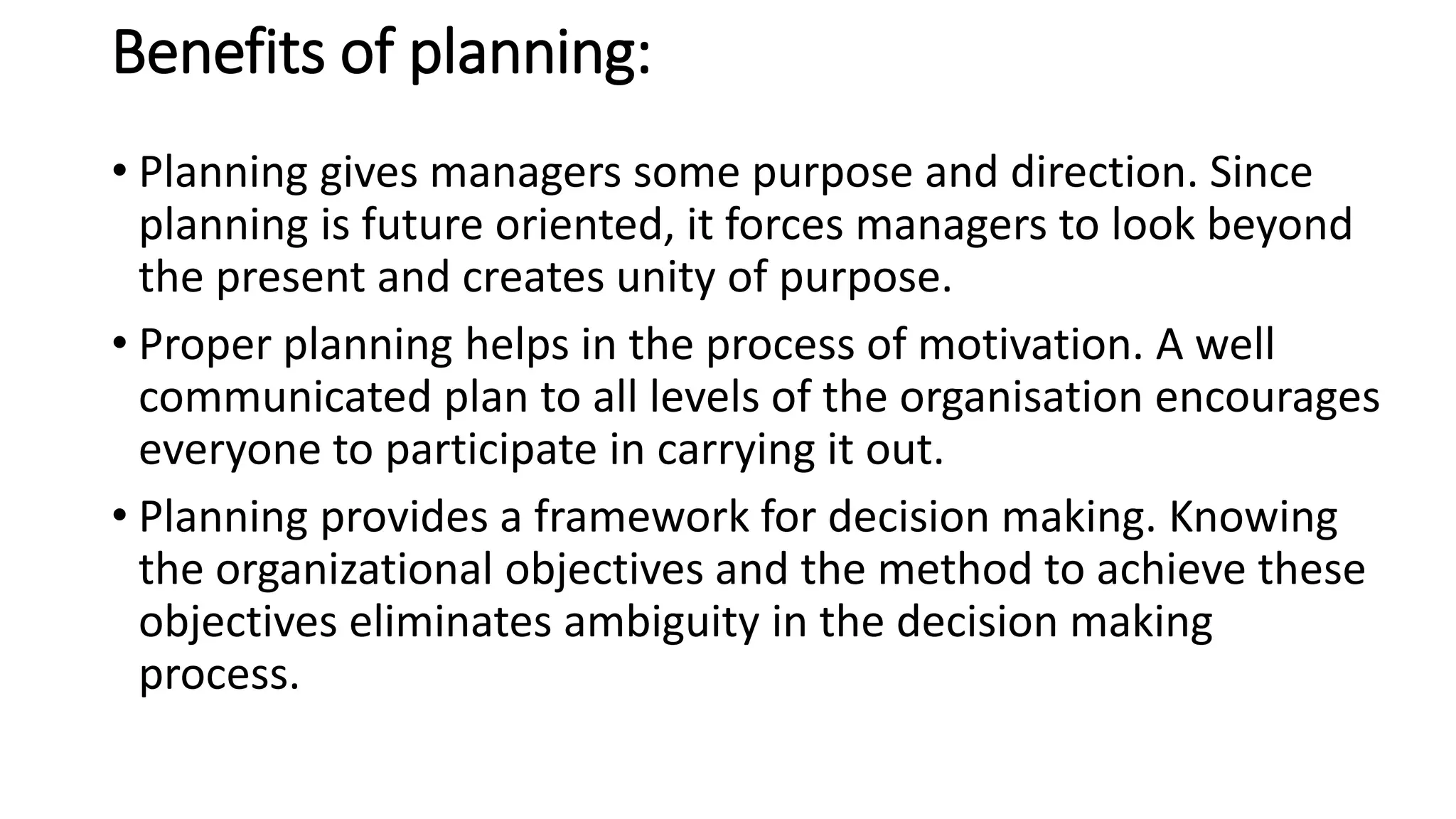 Benefits of planning:
• Planning gives managers some purpose and direction. Since
planning is future oriented, it forces managers to look beyond
the present and creates unity of purpose.
• Proper planning helps in the process of motivation. A well
communicated plan to all levels of the organisation encourages
everyone to participate in carrying it out.
• Planning provides a framework for decision making. Knowing
the organizational objectives and the method to achieve these
objectives eliminates ambiguity in the decision making
process.
 