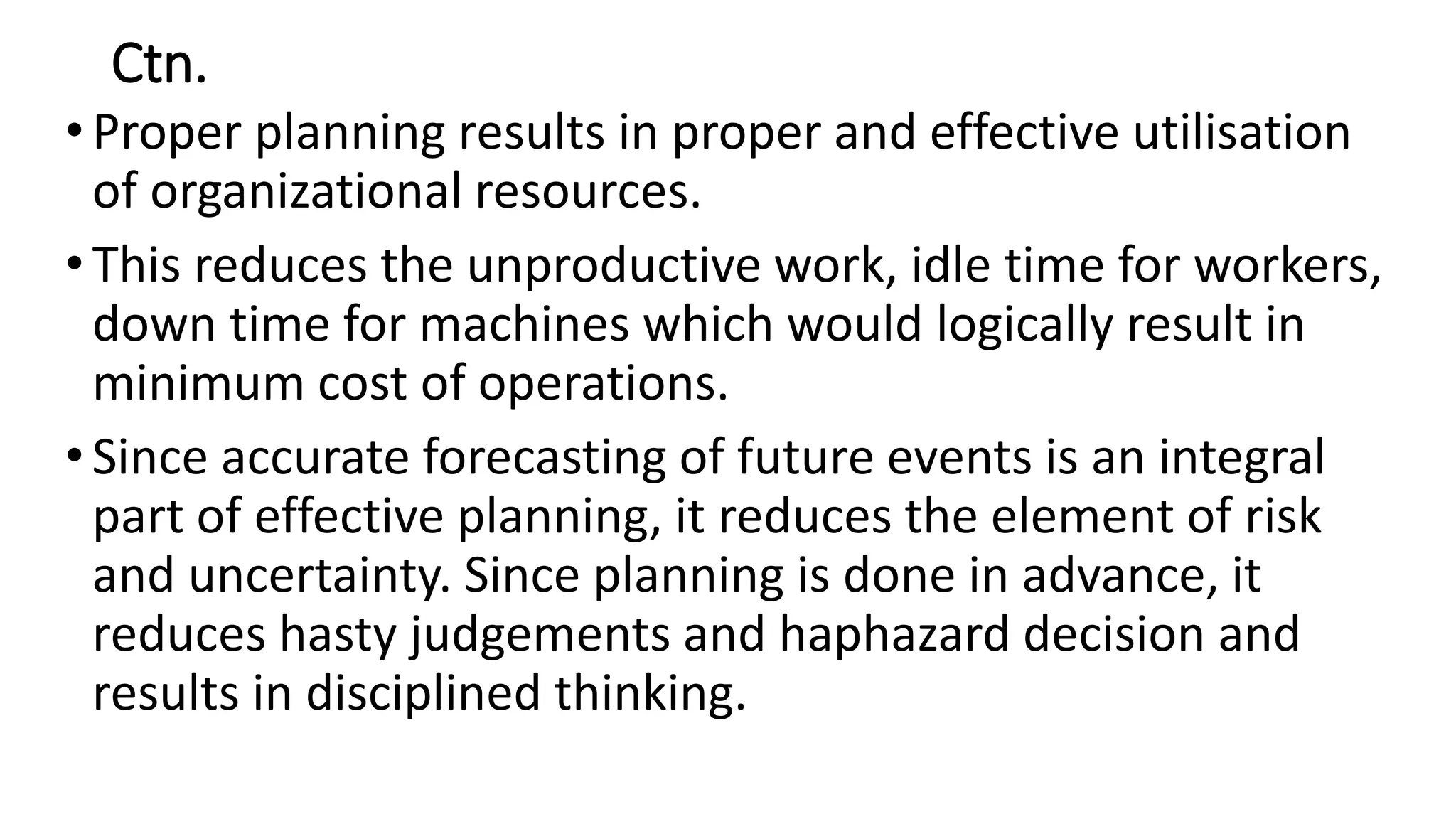 Ctn.
•Proper planning results in proper and effective utilisation
of organizational resources.
•This reduces the unproductive work, idle time for workers,
down time for machines which would logically result in
minimum cost of operations.
•Since accurate forecasting of future events is an integral
part of effective planning, it reduces the element of risk
and uncertainty. Since planning is done in advance, it
reduces hasty judgements and haphazard decision and
results in disciplined thinking.
 