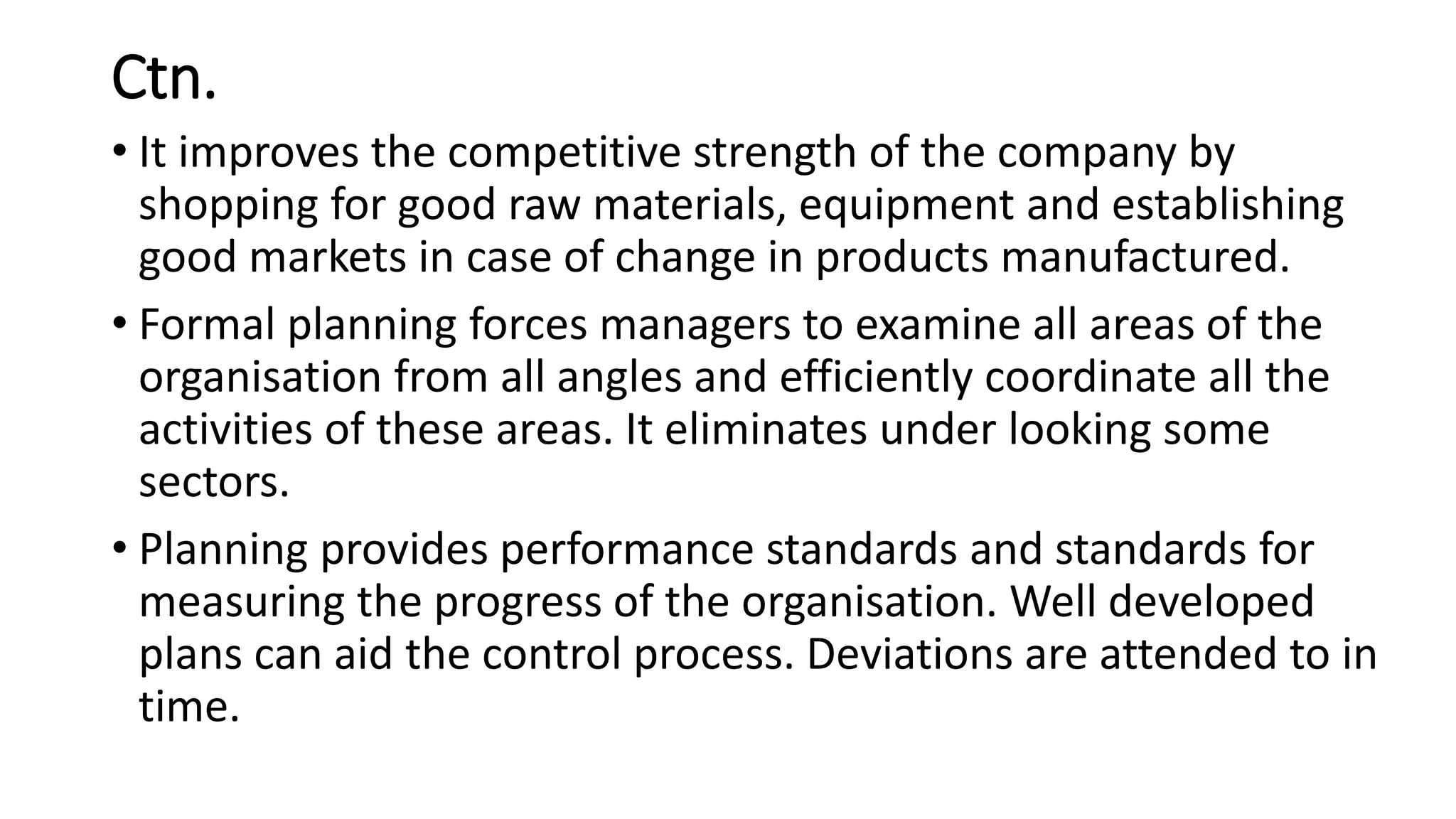 Ctn.
• It improves the competitive strength of the company by
shopping for good raw materials, equipment and establishing
good markets in case of change in products manufactured.
• Formal planning forces managers to examine all areas of the
organisation from all angles and efficiently coordinate all the
activities of these areas. It eliminates under looking some
sectors.
• Planning provides performance standards and standards for
measuring the progress of the organisation. Well developed
plans can aid the control process. Deviations are attended to in
time.
 