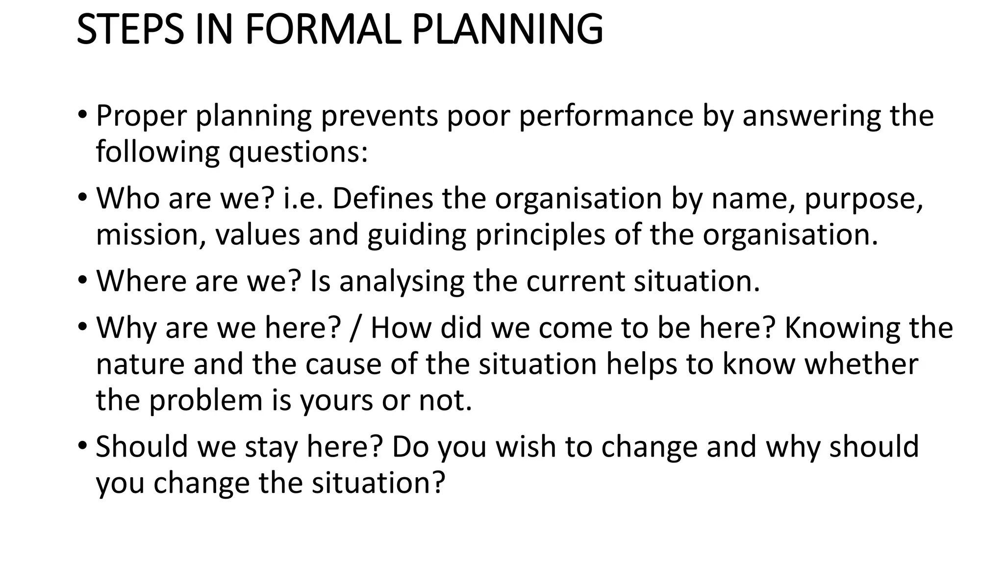STEPS IN FORMAL PLANNING
• Proper planning prevents poor performance by answering the
following questions:
• Who are we? i.e. Defines the organisation by name, purpose,
mission, values and guiding principles of the organisation.
• Where are we? Is analysing the current situation.
• Why are we here? / How did we come to be here? Knowing the
nature and the cause of the situation helps to know whether
the problem is yours or not.
• Should we stay here? Do you wish to change and why should
you change the situation?
 