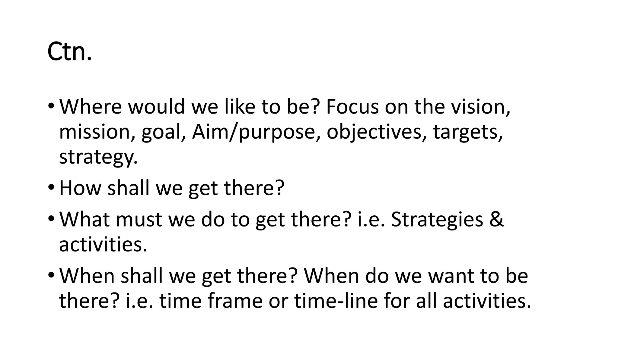 Ctn.
• Where would we like to be? Focus on the vision,
mission, goal, Aim/purpose, objectives, targets,
strategy.
• How shall we get there?
• What must we do to get there? i.e. Strategies &
activities.
• When shall we get there? When do we want to be
there? i.e. time frame or time-line for all activities.
 