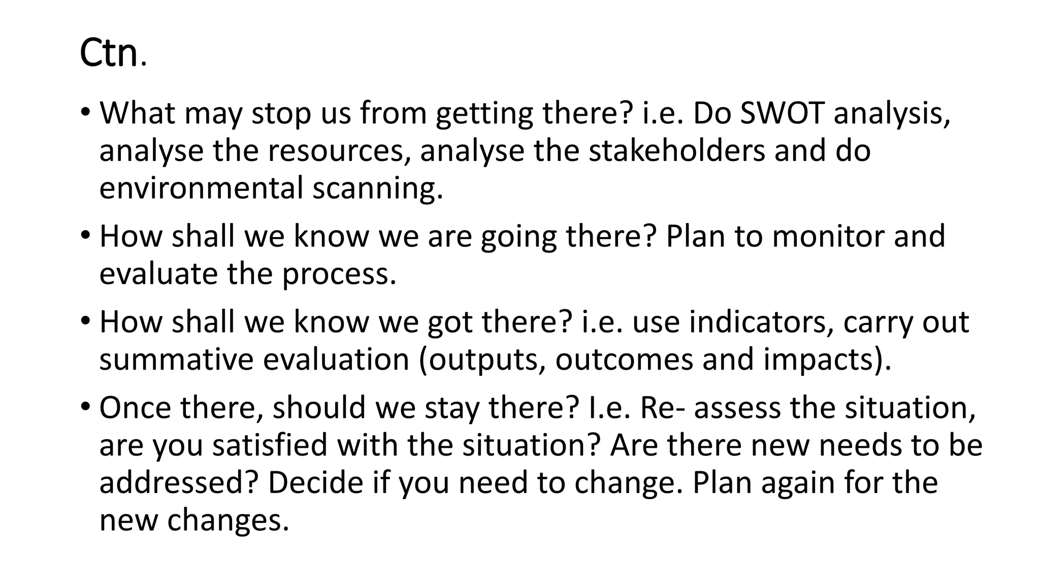 Ctn.
• What may stop us from getting there? i.e. Do SWOT analysis,
analyse the resources, analyse the stakeholders and do
environmental scanning.
• How shall we know we are going there? Plan to monitor and
evaluate the process.
• How shall we know we got there? i.e. use indicators, carry out
summative evaluation (outputs, outcomes and impacts).
• Once there, should we stay there? I.e. Re- assess the situation,
are you satisfied with the situation? Are there new needs to be
addressed? Decide if you need to change. Plan again for the
new changes.
 