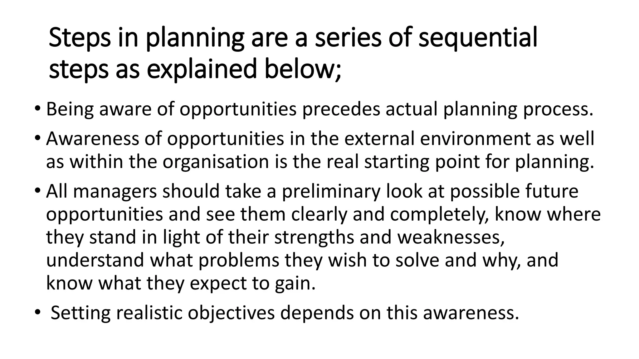 Steps in planning are a series of sequential
steps as explained below;
• Being aware of opportunities precedes actual planning process.
• Awareness of opportunities in the external environment as well
as within the organisation is the real starting point for planning.
• All managers should take a preliminary look at possible future
opportunities and see them clearly and completely, know where
they stand in light of their strengths and weaknesses,
understand what problems they wish to solve and why, and
know what they expect to gain.
• Setting realistic objectives depends on this awareness.
 