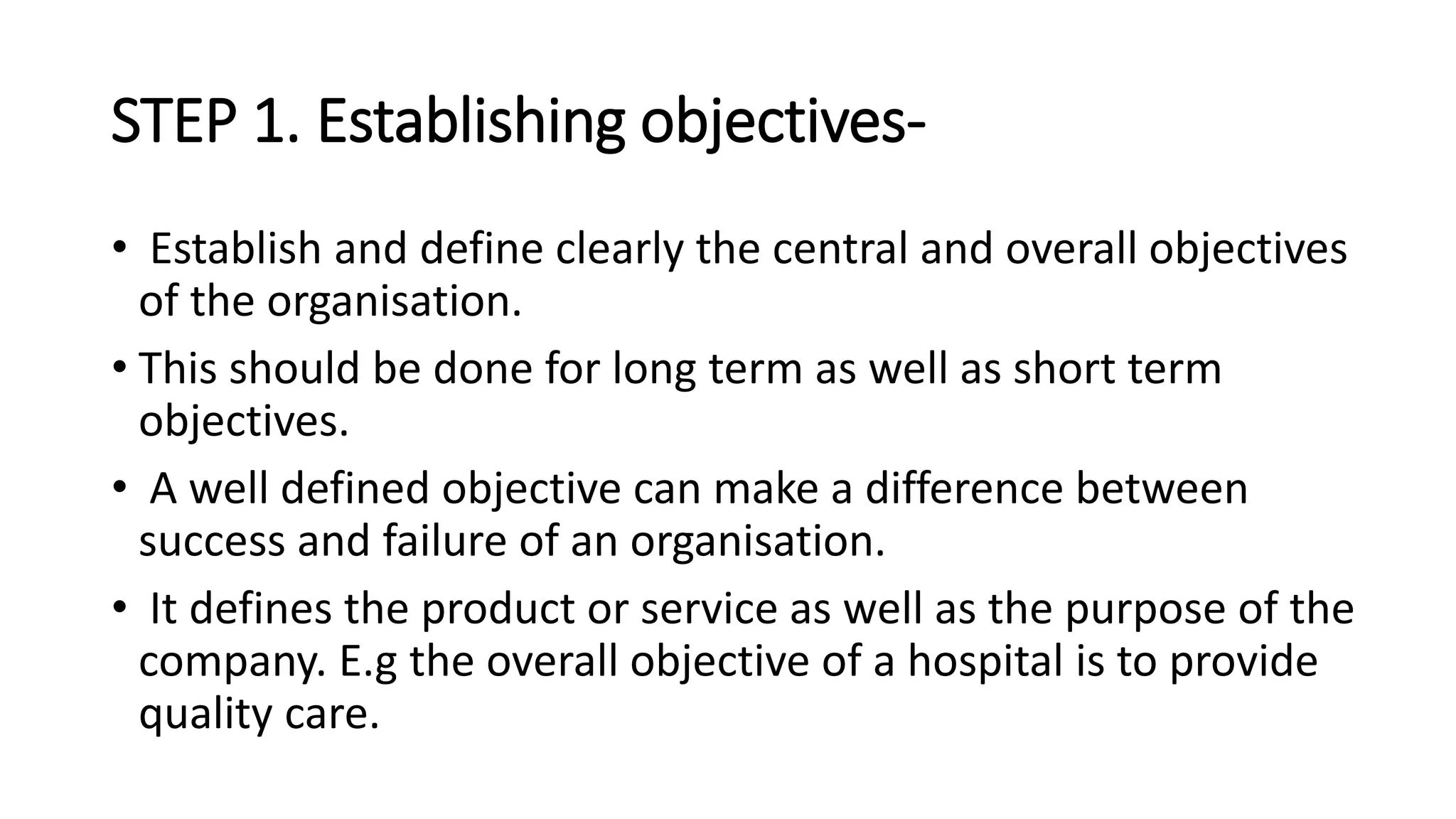 STEP 1. Establishing objectives-
• Establish and define clearly the central and overall objectives
of the organisation.
• This should be done for long term as well as short term
objectives.
• A well defined objective can make a difference between
success and failure of an organisation.
• It defines the product or service as well as the purpose of the
company. E.g the overall objective of a hospital is to provide
quality care.
 