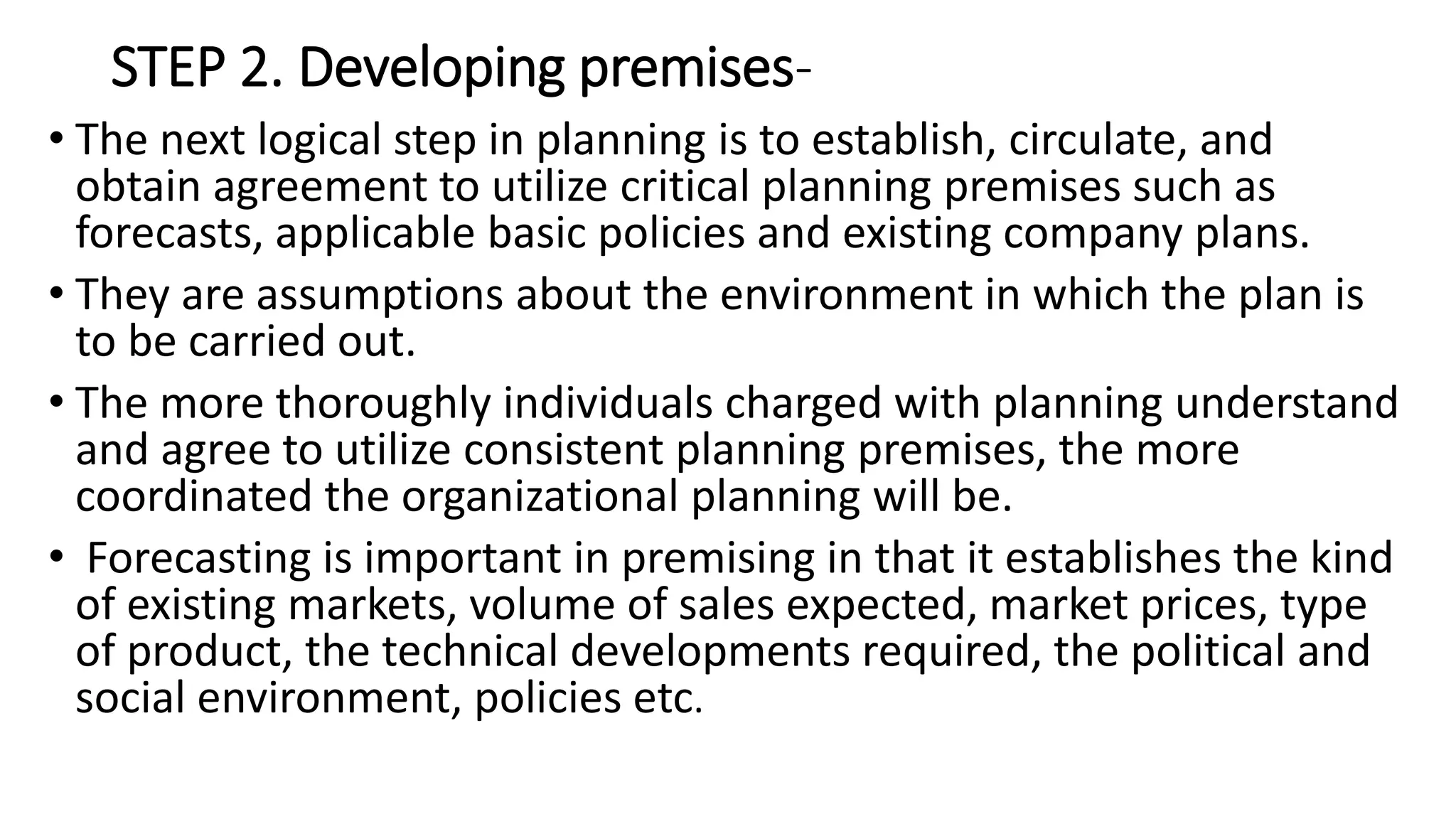 STEP 2. Developing premises-
• The next logical step in planning is to establish, circulate, and
obtain agreement to utilize critical planning premises such as
forecasts, applicable basic policies and existing company plans.
• They are assumptions about the environment in which the plan is
to be carried out.
• The more thoroughly individuals charged with planning understand
and agree to utilize consistent planning premises, the more
coordinated the organizational planning will be.
• Forecasting is important in premising in that it establishes the kind
of existing markets, volume of sales expected, market prices, type
of product, the technical developments required, the political and
social environment, policies etc.
 