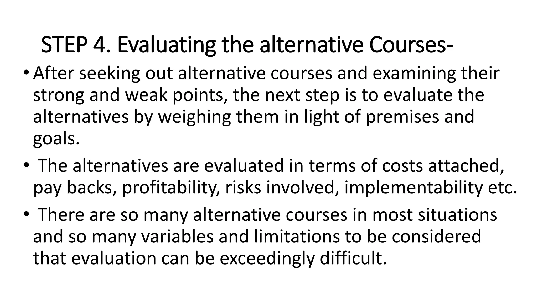 STEP 4. Evaluating the alternative Courses-
•After seeking out alternative courses and examining their
strong and weak points, the next step is to evaluate the
alternatives by weighing them in light of premises and
goals.
• The alternatives are evaluated in terms of costs attached,
pay backs, profitability, risks involved, implementability etc.
• There are so many alternative courses in most situations
and so many variables and limitations to be considered
that evaluation can be exceedingly difficult.
 