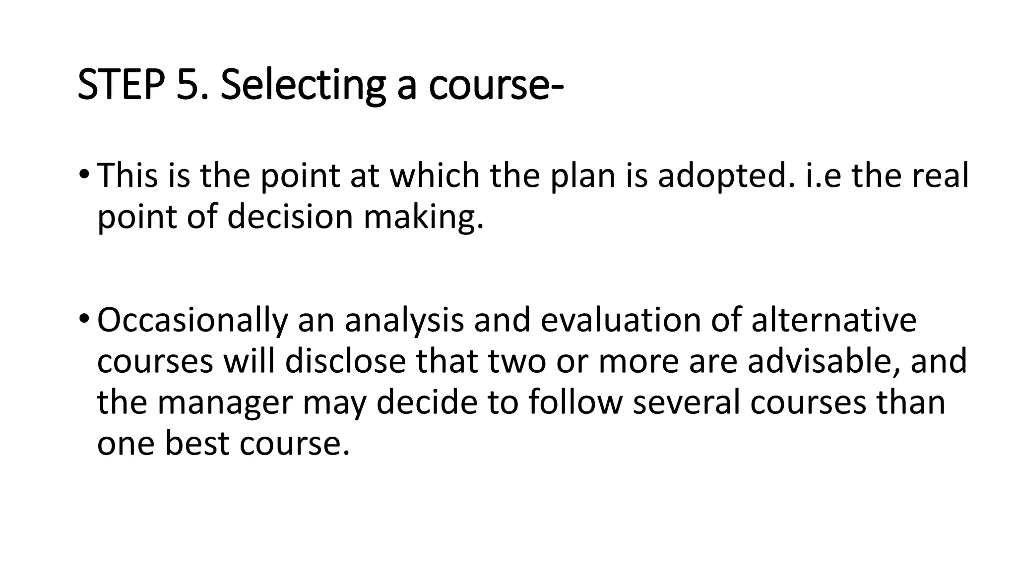STEP 5. Selecting a course-
• This is the point at which the plan is adopted. i.e the real
point of decision making.
• Occasionally an analysis and evaluation of alternative
courses will disclose that two or more are advisable, and
the manager may decide to follow several courses than
one best course.
 