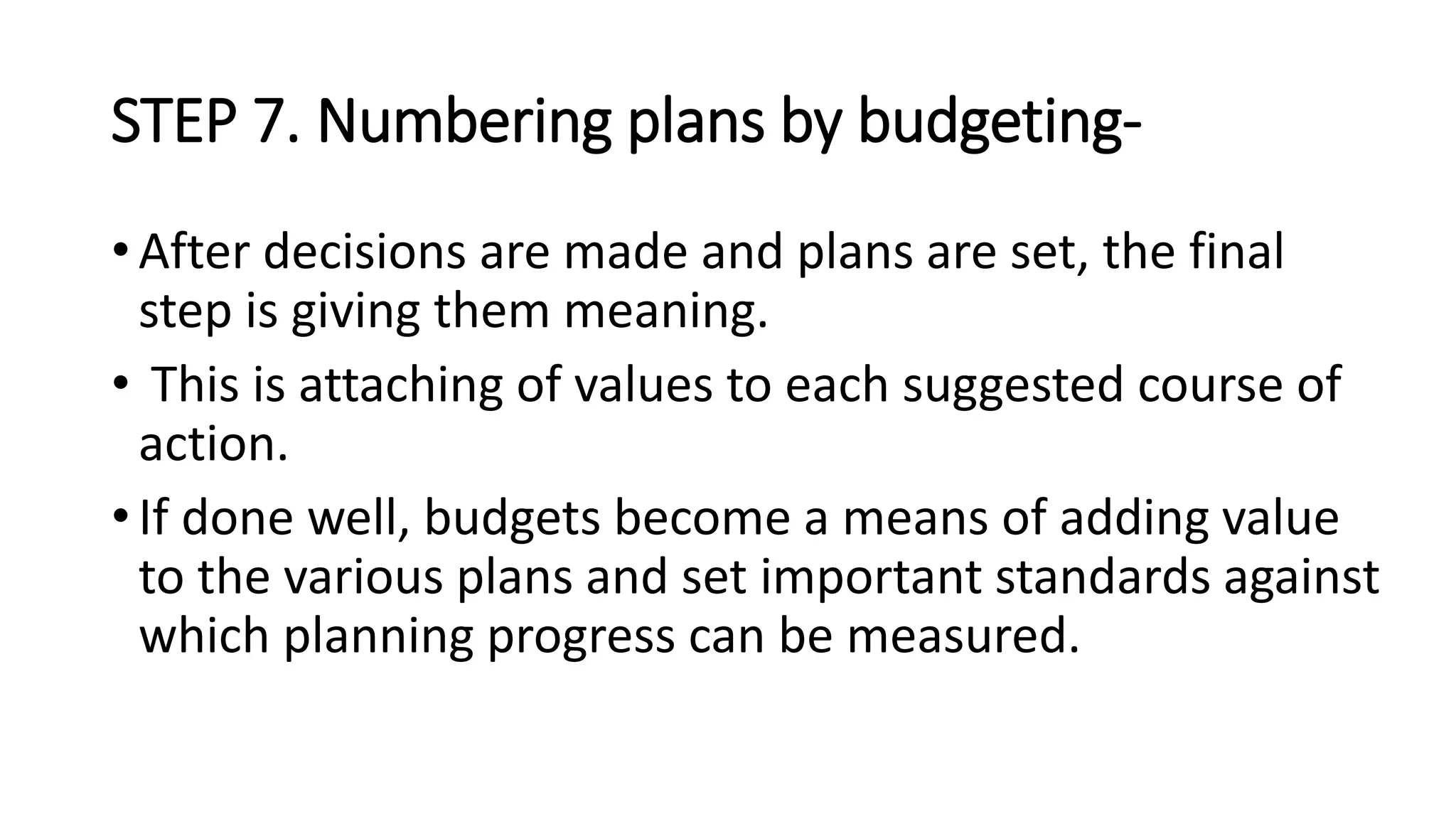 STEP 7. Numbering plans by budgeting-
• After decisions are made and plans are set, the final
step is giving them meaning.
• This is attaching of values to each suggested course of
action.
• If done well, budgets become a means of adding value
to the various plans and set important standards against
which planning progress can be measured.
 