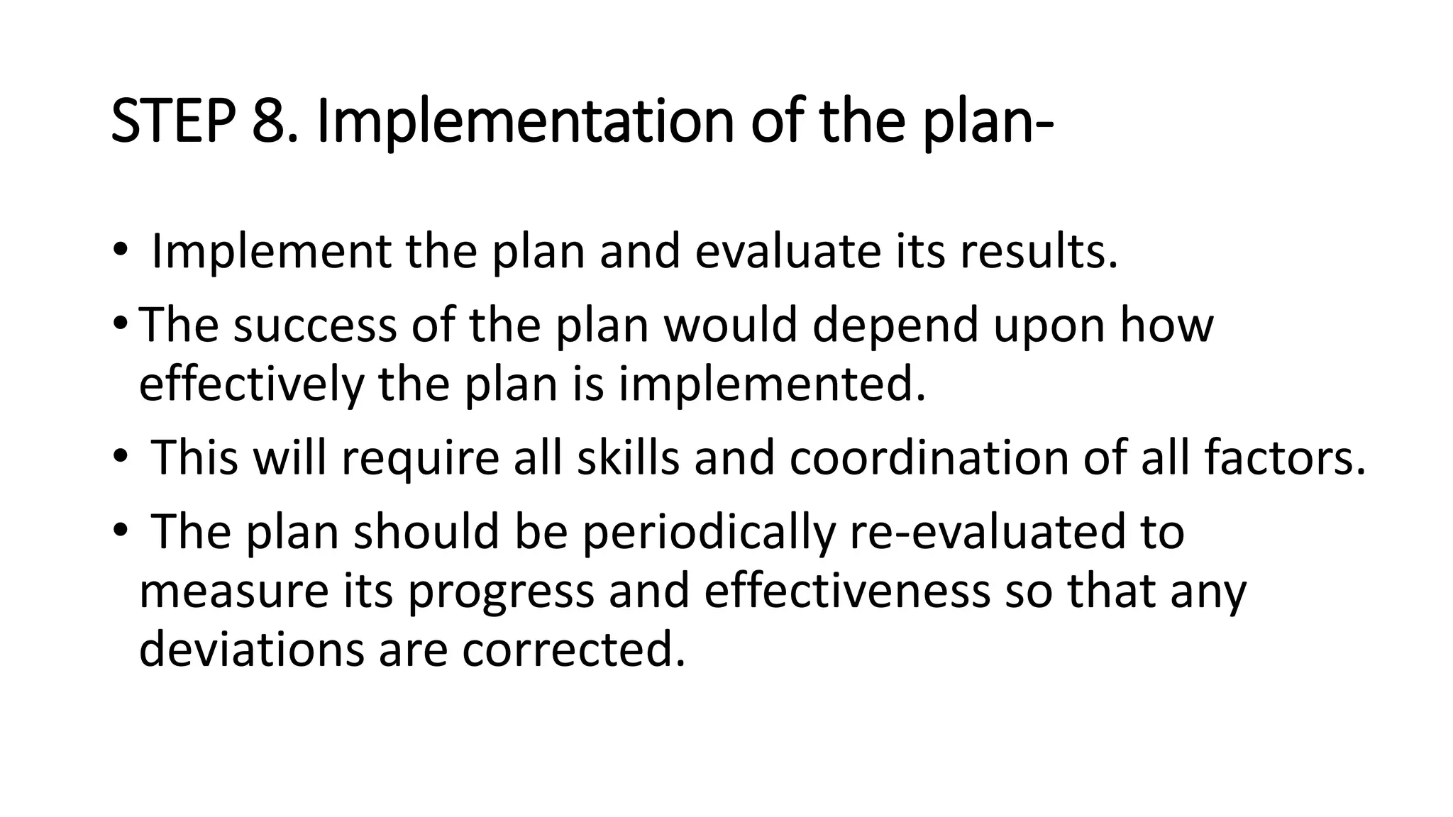 STEP 8. Implementation of the plan-
• Implement the plan and evaluate its results.
• The success of the plan would depend upon how
effectively the plan is implemented.
• This will require all skills and coordination of all factors.
• The plan should be periodically re-evaluated to
measure its progress and effectiveness so that any
deviations are corrected.
 