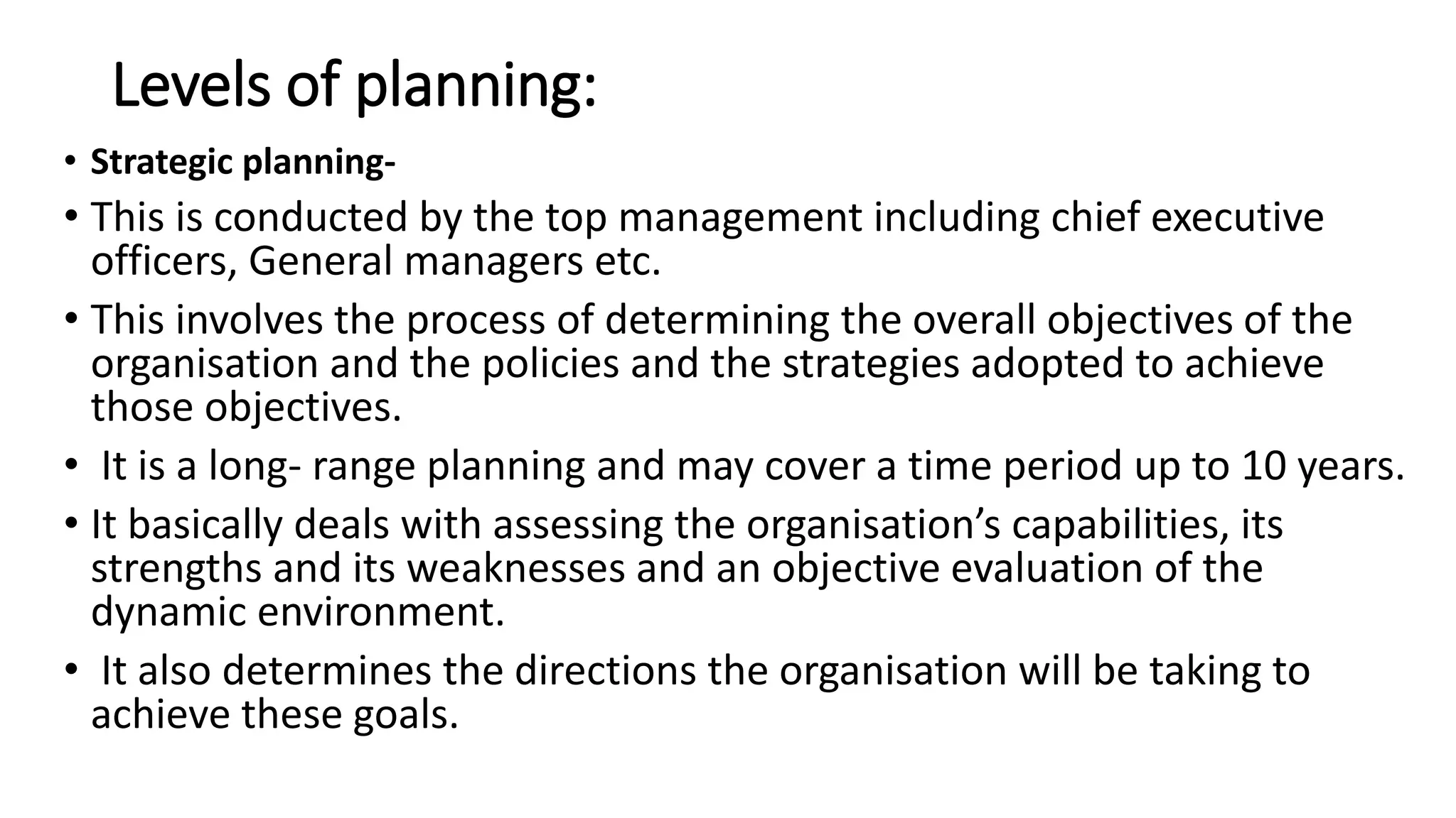 Levels of planning:
• Strategic planning-
• This is conducted by the top management including chief executive
officers, General managers etc.
• This involves the process of determining the overall objectives of the
organisation and the policies and the strategies adopted to achieve
those objectives.
• It is a long- range planning and may cover a time period up to 10 years.
• It basically deals with assessing the organisation’s capabilities, its
strengths and its weaknesses and an objective evaluation of the
dynamic environment.
• It also determines the directions the organisation will be taking to
achieve these goals.
 