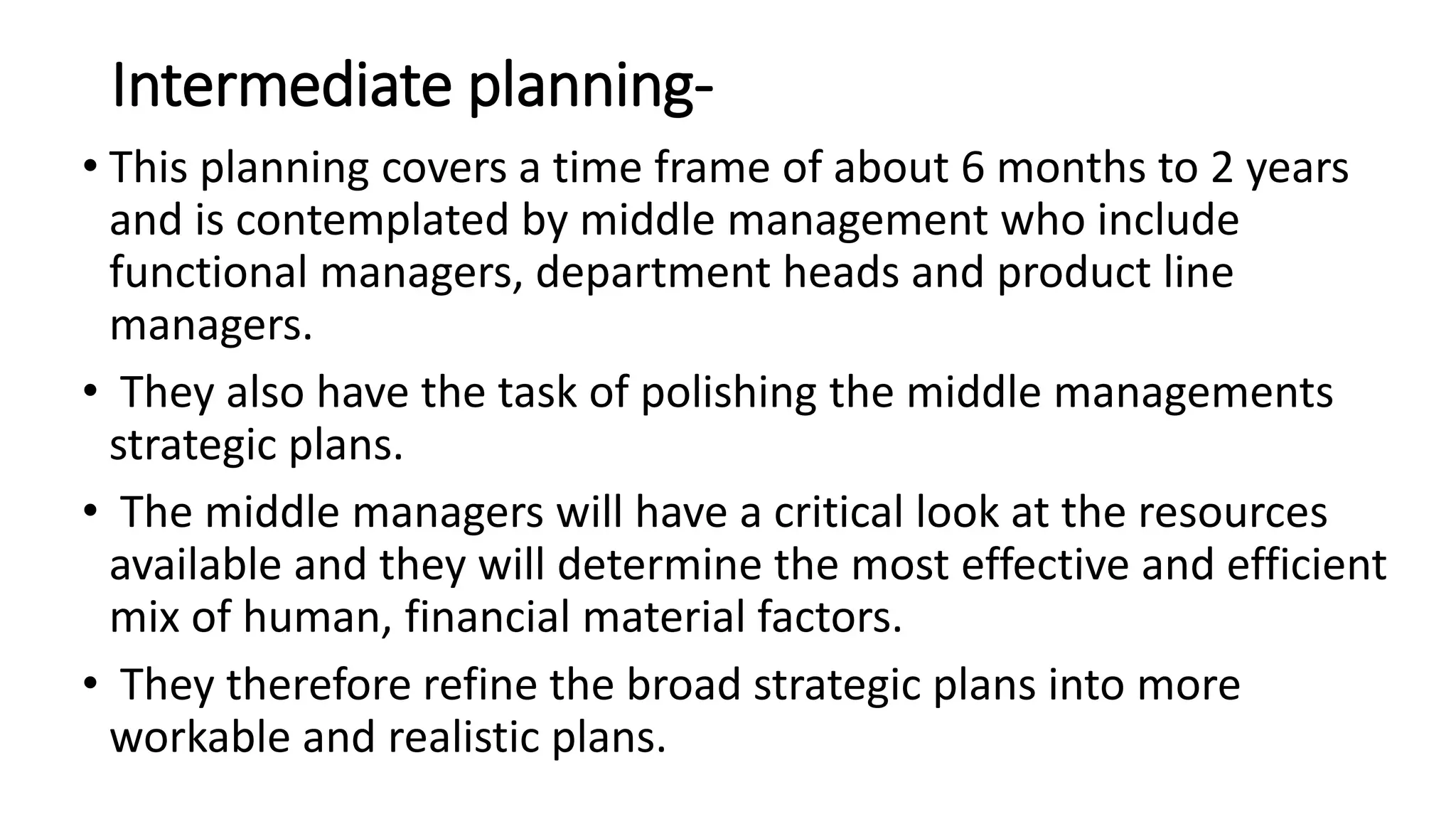 Intermediate planning-
• This planning covers a time frame of about 6 months to 2 years
and is contemplated by middle management who include
functional managers, department heads and product line
managers.
• They also have the task of polishing the middle managements
strategic plans.
• The middle managers will have a critical look at the resources
available and they will determine the most effective and efficient
mix of human, financial material factors.
• They therefore refine the broad strategic plans into more
workable and realistic plans.
 