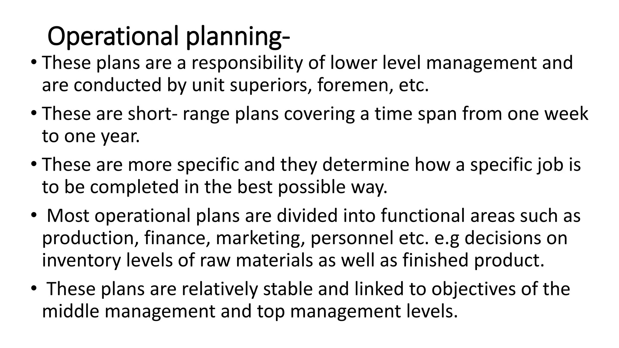 Operational planning-
• These plans are a responsibility of lower level management and
are conducted by unit superiors, foremen, etc.
• These are short- range plans covering a time span from one week
to one year.
• These are more specific and they determine how a specific job is
to be completed in the best possible way.
• Most operational plans are divided into functional areas such as
production, finance, marketing, personnel etc. e.g decisions on
inventory levels of raw materials as well as finished product.
• These plans are relatively stable and linked to objectives of the
middle management and top management levels.
 