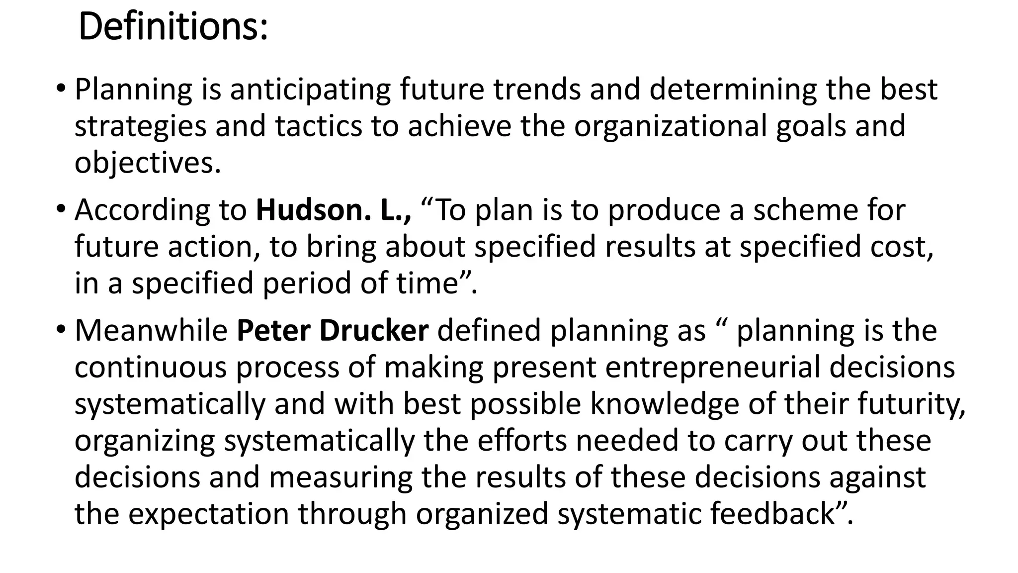 Definitions:
• Planning is anticipating future trends and determining the best
strategies and tactics to achieve the organizational goals and
objectives.
• According to Hudson. L., “To plan is to produce a scheme for
future action, to bring about specified results at specified cost,
in a specified period of time”.
• Meanwhile Peter Drucker defined planning as “ planning is the
continuous process of making present entrepreneurial decisions
systematically and with best possible knowledge of their futurity,
organizing systematically the efforts needed to carry out these
decisions and measuring the results of these decisions against
the expectation through organized systematic feedback”.
 