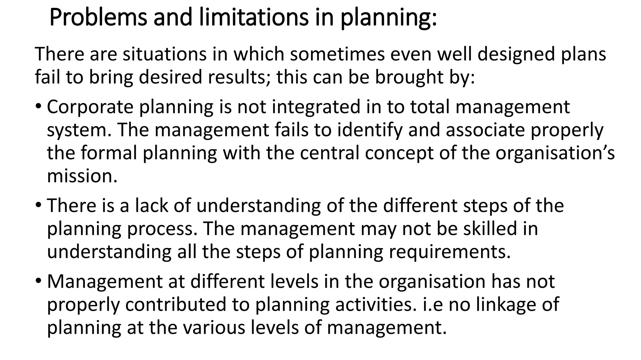 Problems and limitations in planning:
There are situations in which sometimes even well designed plans
fail to bring desired results; this can be brought by:
• Corporate planning is not integrated in to total management
system. The management fails to identify and associate properly
the formal planning with the central concept of the organisation’s
mission.
• There is a lack of understanding of the different steps of the
planning process. The management may not be skilled in
understanding all the steps of planning requirements.
• Management at different levels in the organisation has not
properly contributed to planning activities. i.e no linkage of
planning at the various levels of management.
 
