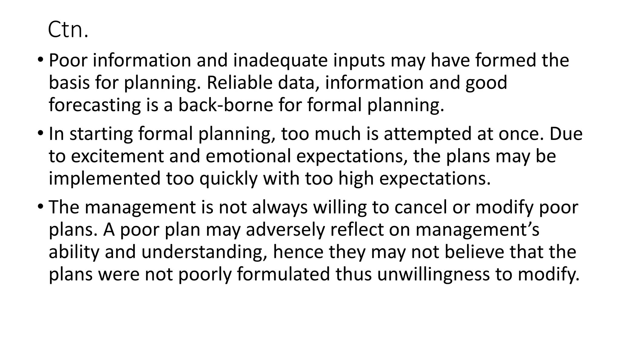 Ctn.
• Poor information and inadequate inputs may have formed the
basis for planning. Reliable data, information and good
forecasting is a back-borne for formal planning.
• In starting formal planning, too much is attempted at once. Due
to excitement and emotional expectations, the plans may be
implemented too quickly with too high expectations.
• The management is not always willing to cancel or modify poor
plans. A poor plan may adversely reflect on management’s
ability and understanding, hence they may not believe that the
plans were not poorly formulated thus unwillingness to modify.
 