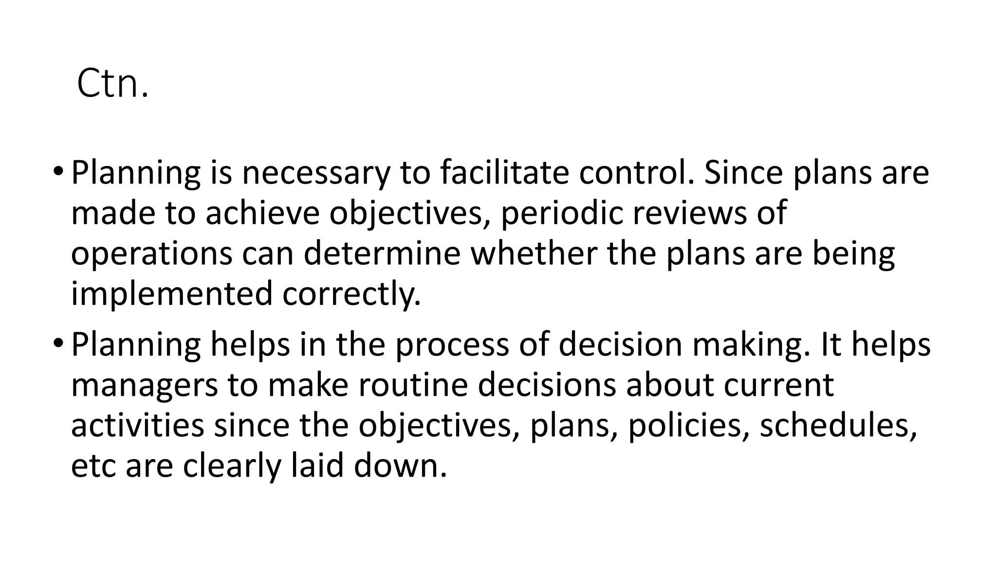 Ctn.
•Planning is necessary to facilitate control. Since plans are
made to achieve objectives, periodic reviews of
operations can determine whether the plans are being
implemented correctly.
•Planning helps in the process of decision making. It helps
managers to make routine decisions about current
activities since the objectives, plans, policies, schedules,
etc are clearly laid down.
 