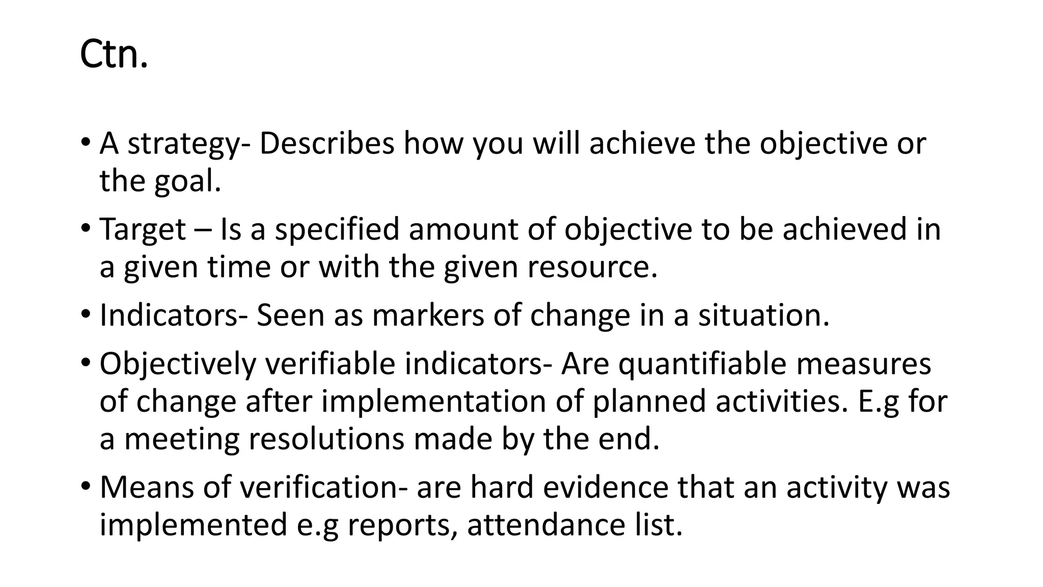 Ctn.
• A strategy- Describes how you will achieve the objective or
the goal.
• Target – Is a specified amount of objective to be achieved in
a given time or with the given resource.
• Indicators- Seen as markers of change in a situation.
• Objectively verifiable indicators- Are quantifiable measures
of change after implementation of planned activities. E.g for
a meeting resolutions made by the end.
• Means of verification- are hard evidence that an activity was
implemented e.g reports, attendance list.
 