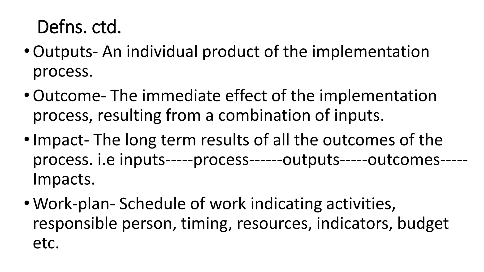 Defns. ctd.
•Outputs- An individual product of the implementation
process.
•Outcome- The immediate effect of the implementation
process, resulting from a combination of inputs.
•Impact- The long term results of all the outcomes of the
process. i.e inputs-----process------outputs-----outcomes-----
Impacts.
•Work-plan- Schedule of work indicating activities,
responsible person, timing, resources, indicators, budget
etc.
 