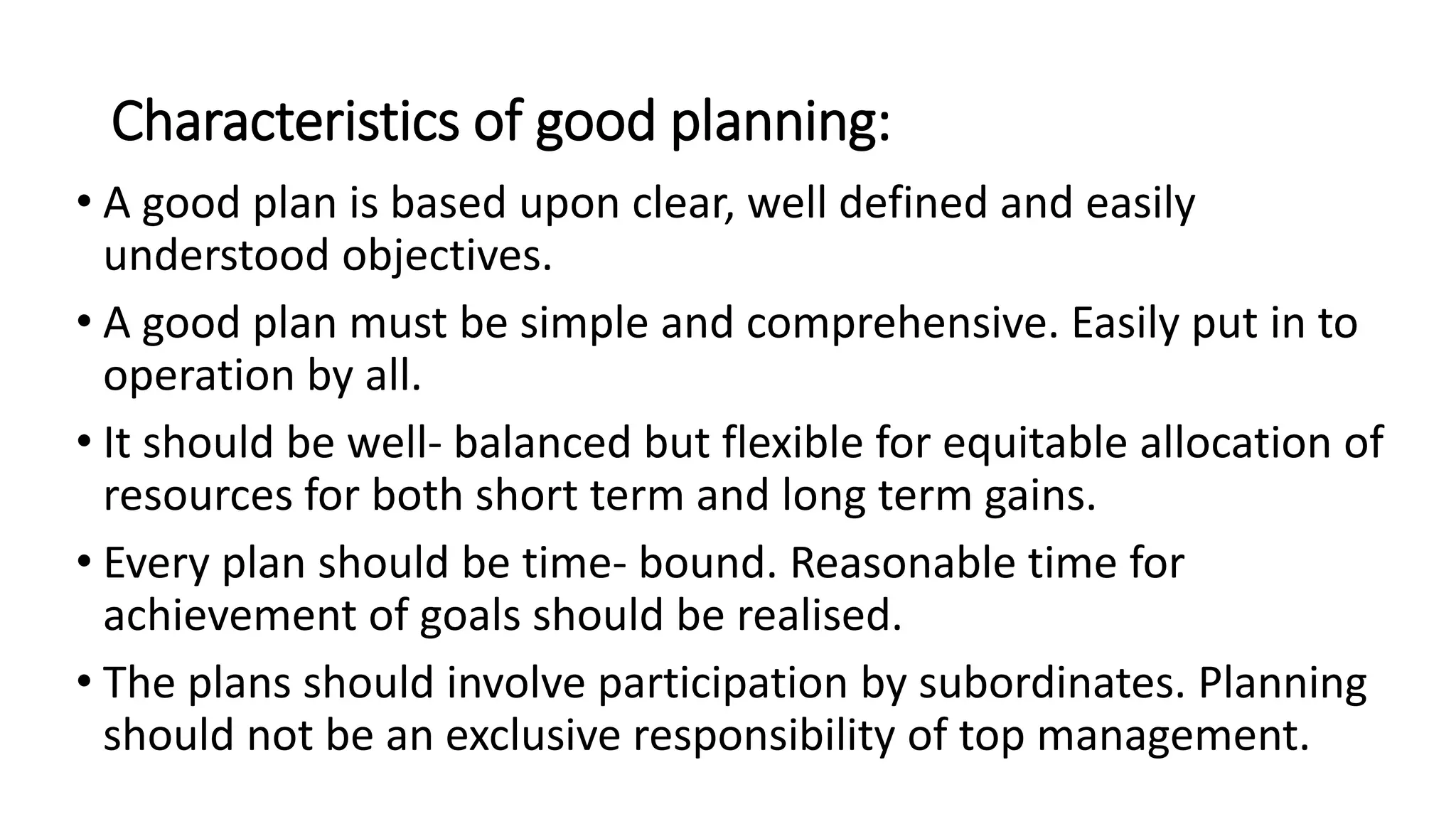 Characteristics of good planning:
• A good plan is based upon clear, well defined and easily
understood objectives.
• A good plan must be simple and comprehensive. Easily put in to
operation by all.
• It should be well- balanced but flexible for equitable allocation of
resources for both short term and long term gains.
• Every plan should be time- bound. Reasonable time for
achievement of goals should be realised.
• The plans should involve participation by subordinates. Planning
should not be an exclusive responsibility of top management.
 