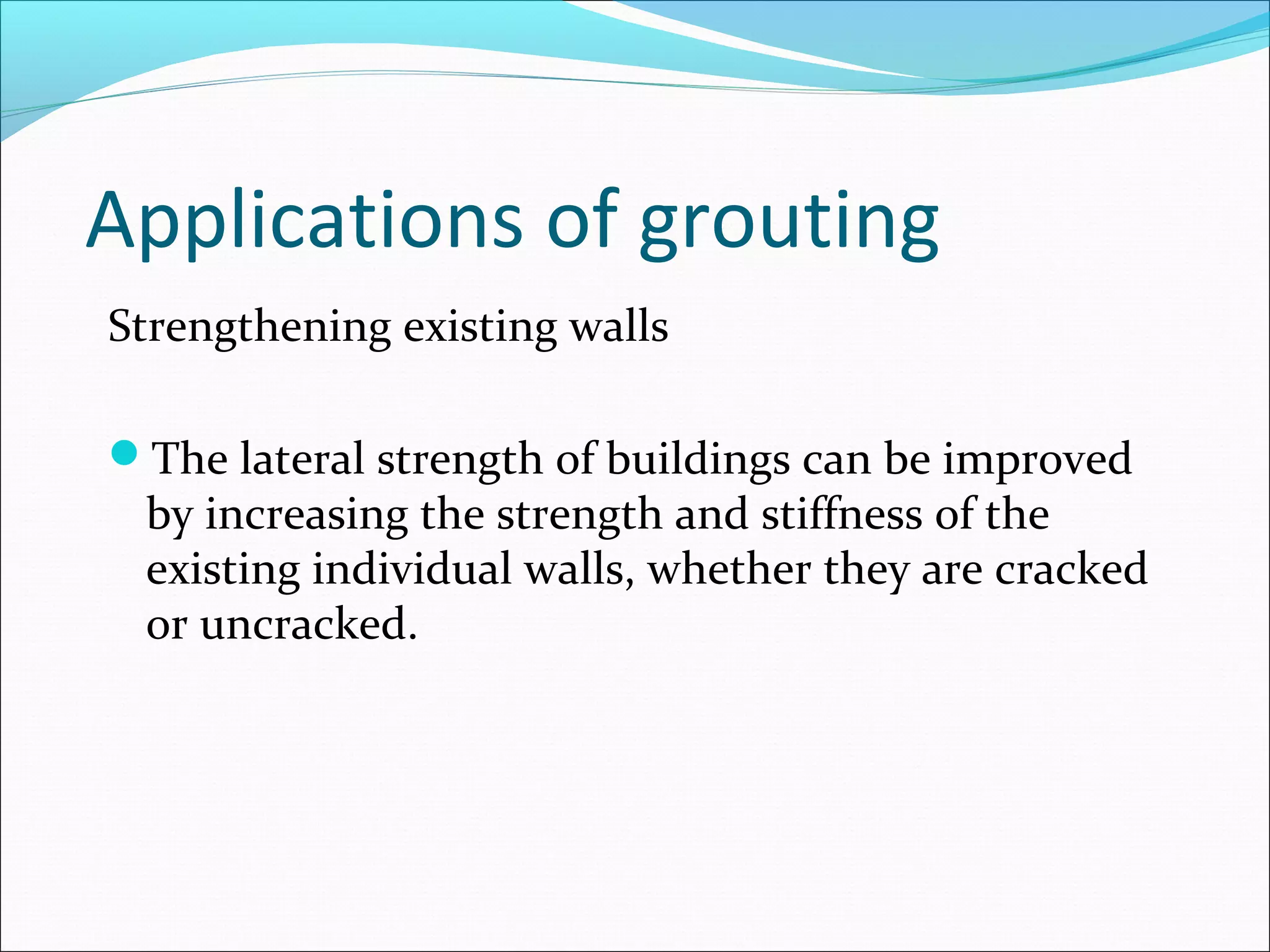 Applications of grouting
Strengthening existing walls
The lateral strength of buildings can be improved
by increasing the strength and stiffness of the
existing individual walls, whether they are cracked
or uncracked.
 
