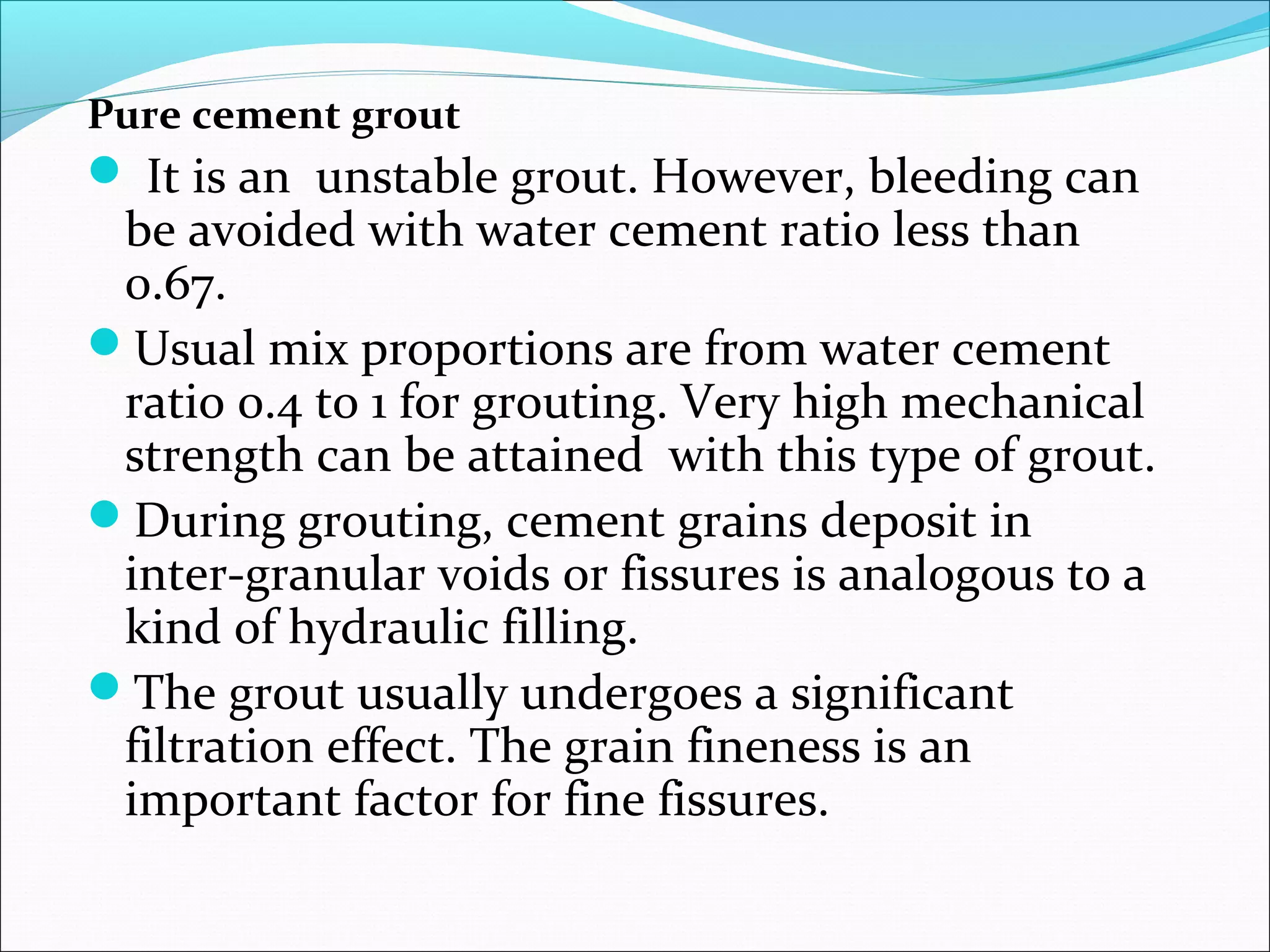 Pure cement grout
 It is an unstable grout. However, bleeding can
be avoided with water cement ratio less than
0.67.
Usual mix proportions are from water cement
ratio 0.4 to 1 for grouting. Very high mechanical
strength can be attained with this type of grout.
During grouting, cement grains deposit in
inter-granular voids or fissures is analogous to a
kind of hydraulic filling.
The grout usually undergoes a significant
filtration effect. The grain fineness is an
important factor for fine fissures.
 