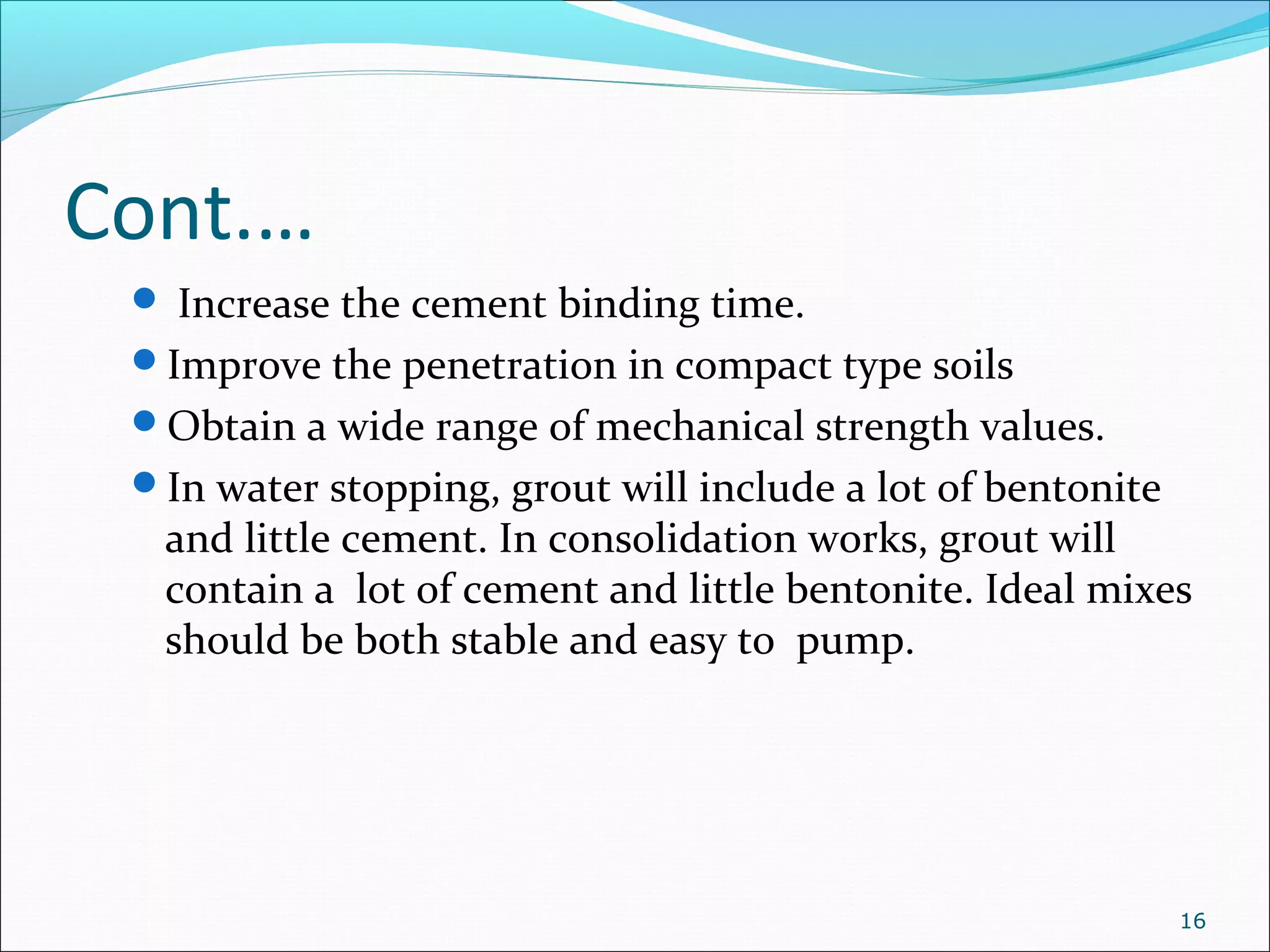 Cont.…
 Increase the cement binding time.
Improve the penetration in compact type soils
Obtain a wide range of mechanical strength values.
In water stopping, grout will include a lot of bentonite
and little cement. In consolidation works, grout will
contain a lot of cement and little bentonite. Ideal mixes
should be both stable and easy to pump.
16
 