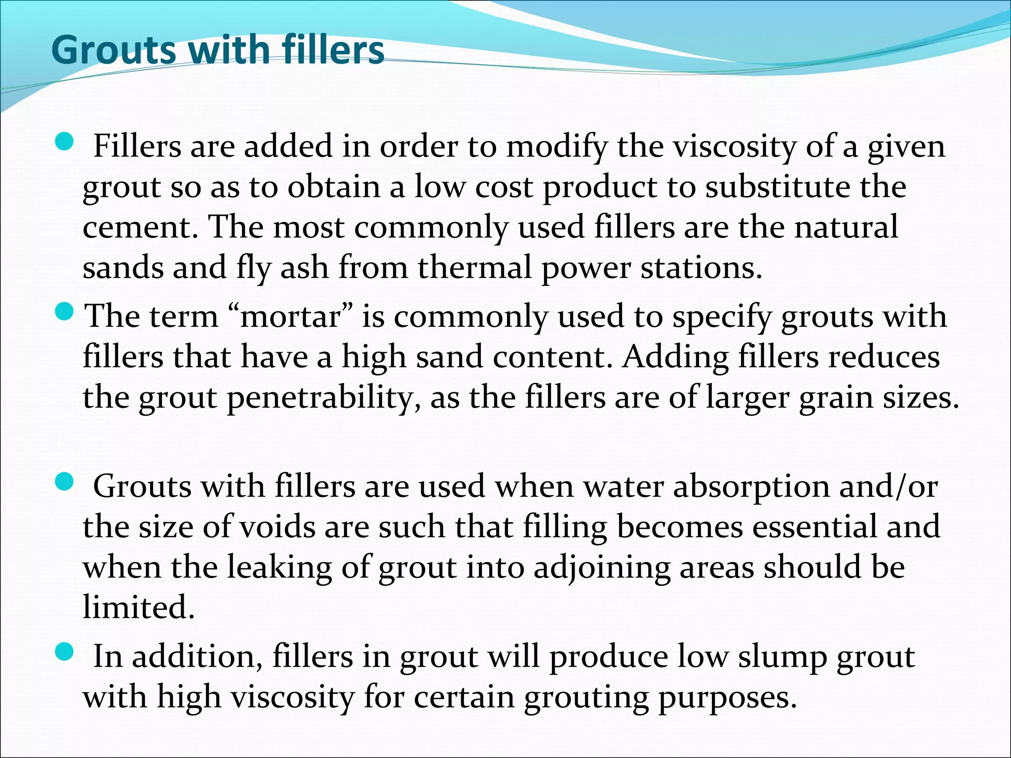 Grouts with fillers
 Fillers are added in order to modify the viscosity of a given
grout so as to obtain a low cost product to substitute the
cement. The most commonly used fillers are the natural
sands and fly ash from thermal power stations.
The term “mortar” is commonly used to specify grouts with
fillers that have a high sand content. Adding fillers reduces
the grout penetrability, as the fillers are of larger grain sizes.
 Grouts with fillers are used when water absorption and/or
the size of voids are such that filling becomes essential and
when the leaking of grout into adjoining areas should be
limited.
 In addition, fillers in grout will produce low slump grout
with high viscosity for certain grouting purposes.
 