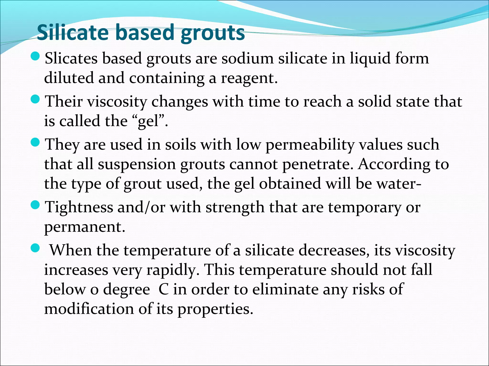 Silicate based grouts
Slicates based grouts are sodium silicate in liquid form
diluted and containing a reagent.
Their viscosity changes with time to reach a solid state that
is called the “gel”.
They are used in soils with low permeability values such
that all suspension grouts cannot penetrate. According to
the type of grout used, the gel obtained will be water-
Tightness and/or with strength that are temporary or
permanent.
 When the temperature of a silicate decreases, its viscosity
increases very rapidly. This temperature should not fall
below 0 degree C in order to eliminate any risks of
modification of its properties.
 