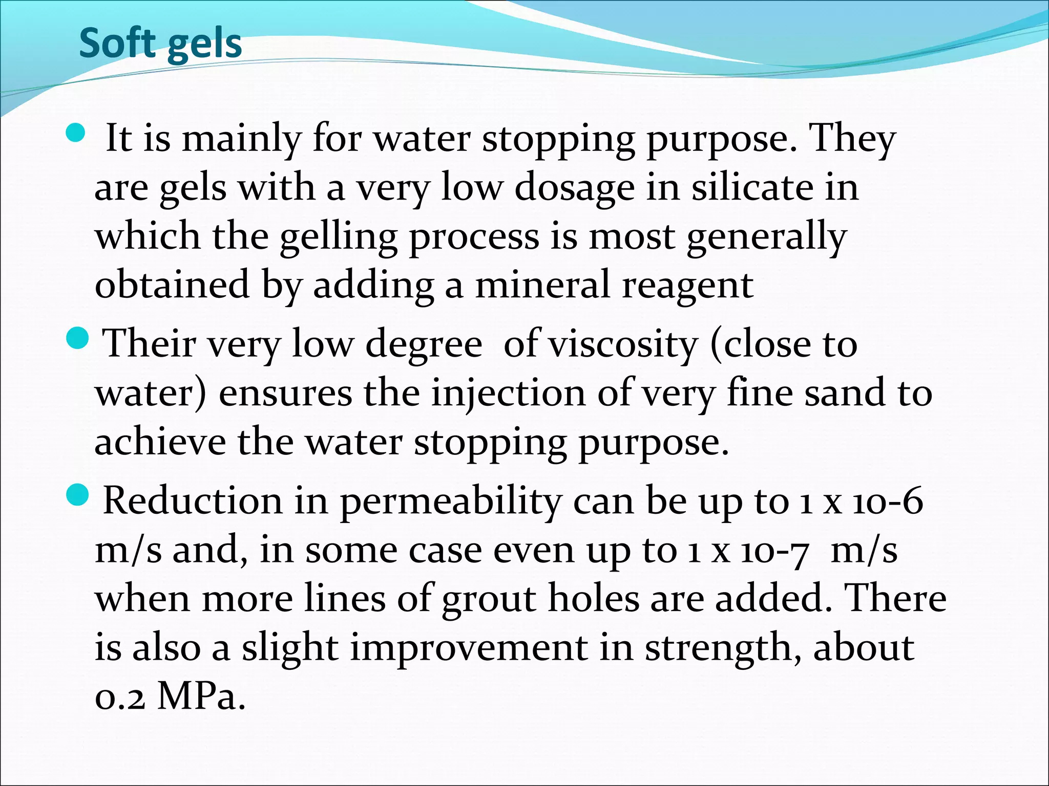 Soft gels
 It is mainly for water stopping purpose. They
are gels with a very low dosage in silicate in
which the gelling process is most generally
obtained by adding a mineral reagent
Their very low degree of viscosity (close to
water) ensures the injection of very fine sand to
achieve the water stopping purpose.
Reduction in permeability can be up to 1 x 10-6
m/s and, in some case even up to 1 x 10-7 m/s
when more lines of grout holes are added. There
is also a slight improvement in strength, about
0.2 MPa.
 