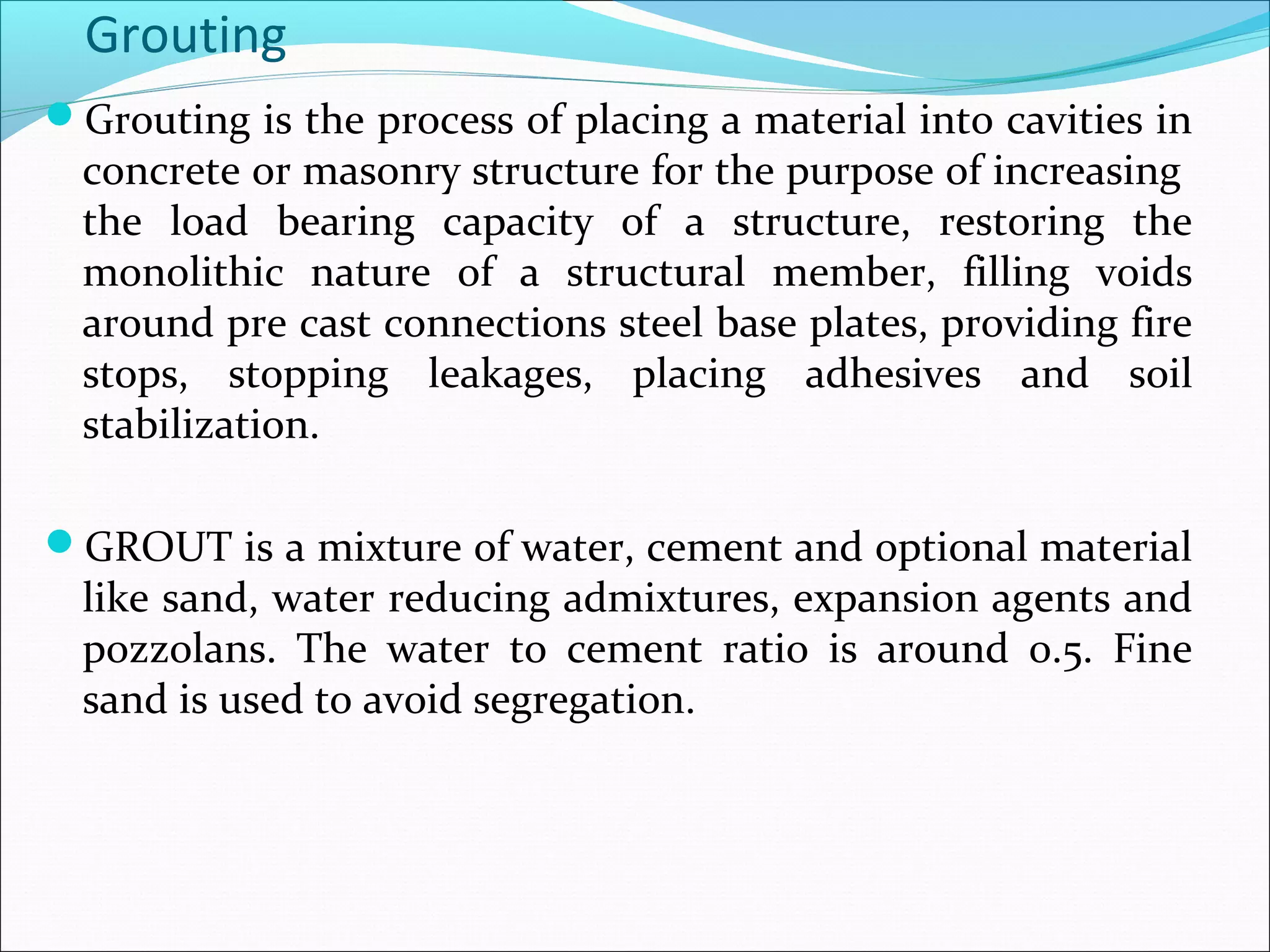 Grouting
Grouting is the process of placing a material into cavities in
concrete or masonry structure for the purpose of increasing
the load bearing capacity of a structure, restoring the
monolithic nature of a structural member, filling voids
around pre cast connections steel base plates, providing fire
stops, stopping leakages, placing adhesives and soil
stabilization.
GROUT is a mixture of water, cement and optional material
like sand, water reducing admixtures, expansion agents and
pozzolans. The water to cement ratio is around 0.5. Fine
sand is used to avoid segregation.
 