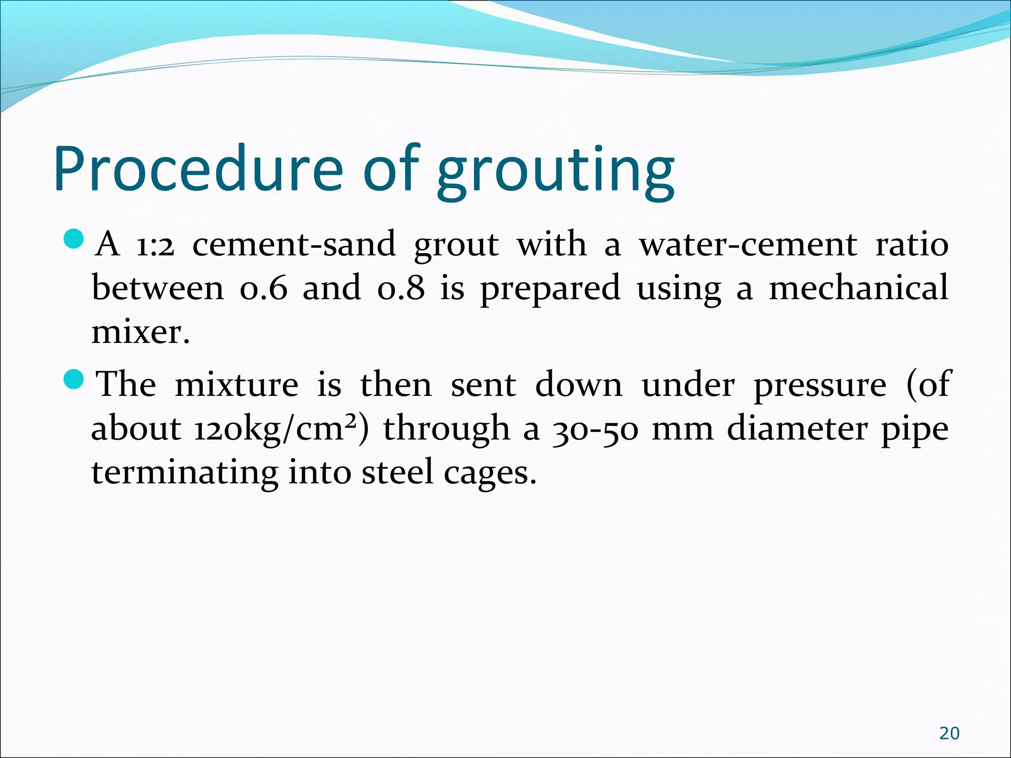 Procedure of grouting
A 1:2 cement-sand grout with a water-cement ratio
between 0.6 and 0.8 is prepared using a mechanical
mixer.
The mixture is then sent down under pressure (of
about 120kg/cm²) through a 30-50 mm diameter pipe
terminating into steel cages.
20
 