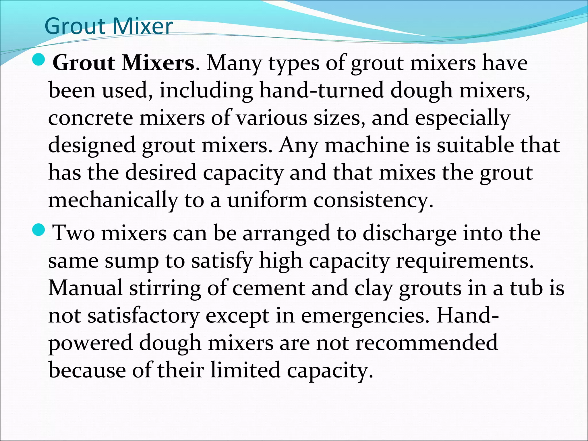 Grout Mixer
Grout Mixers. Many types of grout mixers have
been used, including hand-turned dough mixers,
concrete mixers of various sizes, and especially
designed grout mixers. Any machine is suitable that
has the desired capacity and that mixes the grout
mechanically to a uniform consistency.
Two mixers can be arranged to discharge into the
same sump to satisfy high capacity requirements.
Manual stirring of cement and clay grouts in a tub is
not satisfactory except in emergencies. Hand-
powered dough mixers are not recommended
because of their limited capacity.
 