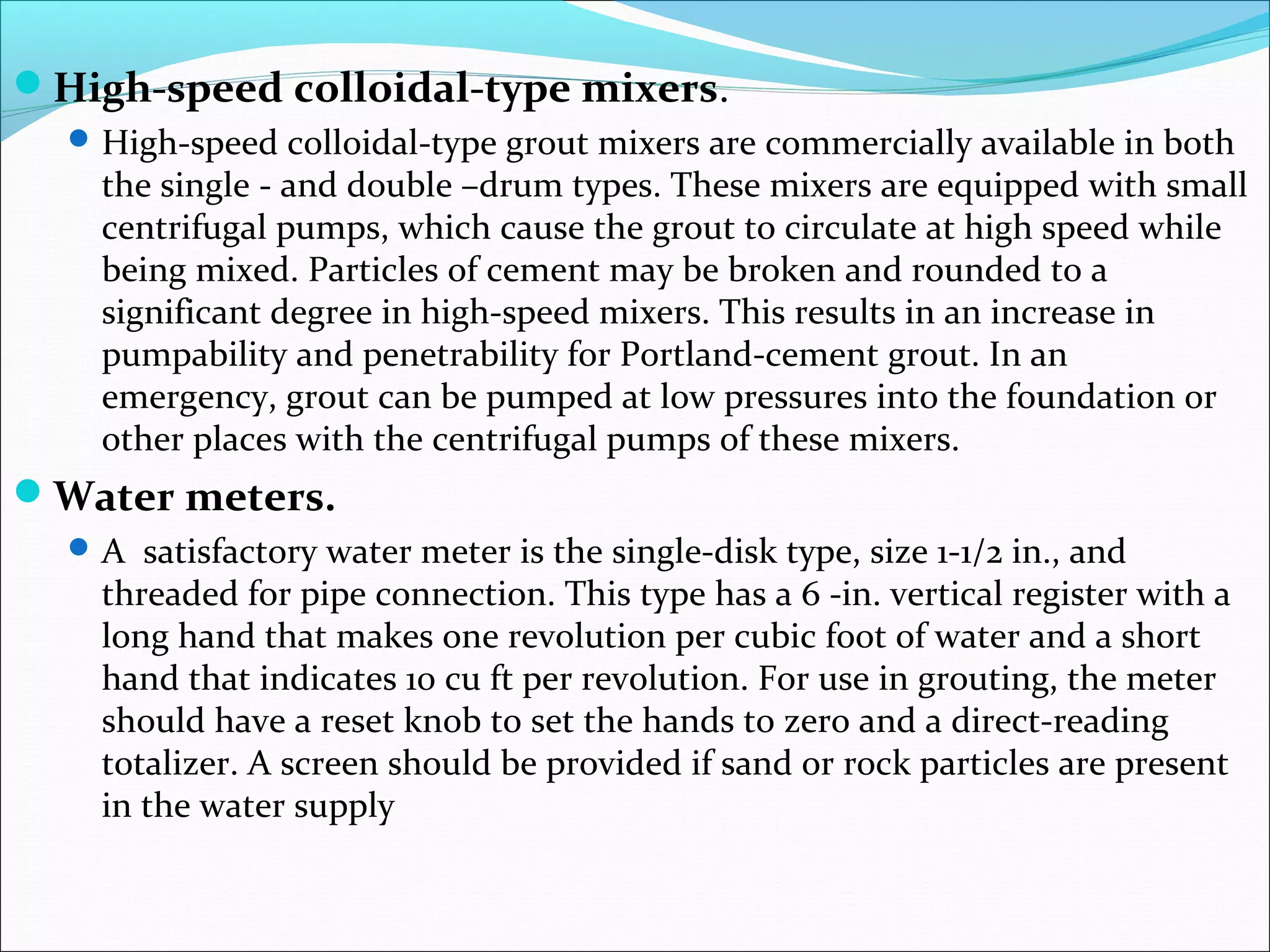 High-speed colloidal-type mixers.
High-speed colloidal-type grout mixers are commercially available in both
the single - and double –drum types. These mixers are equipped with small
centrifugal pumps, which cause the grout to circulate at high speed while
being mixed. Particles of cement may be broken and rounded to a
significant degree in high-speed mixers. This results in an increase in
pumpability and penetrability for Portland-cement grout. In an
emergency, grout can be pumped at low pressures into the foundation or
other places with the centrifugal pumps of these mixers.
Water meters.
A satisfactory water meter is the single-disk type, size 1-1/2 in., and
threaded for pipe connection. This type has a 6 -in. vertical register with a
long hand that makes one revolution per cubic foot of water and a short
hand that indicates 10 cu ft per revolution. For use in grouting, the meter
should have a reset knob to set the hands to zero and a direct-reading
totalizer. A screen should be provided if sand or rock particles are present
in the water supply
 