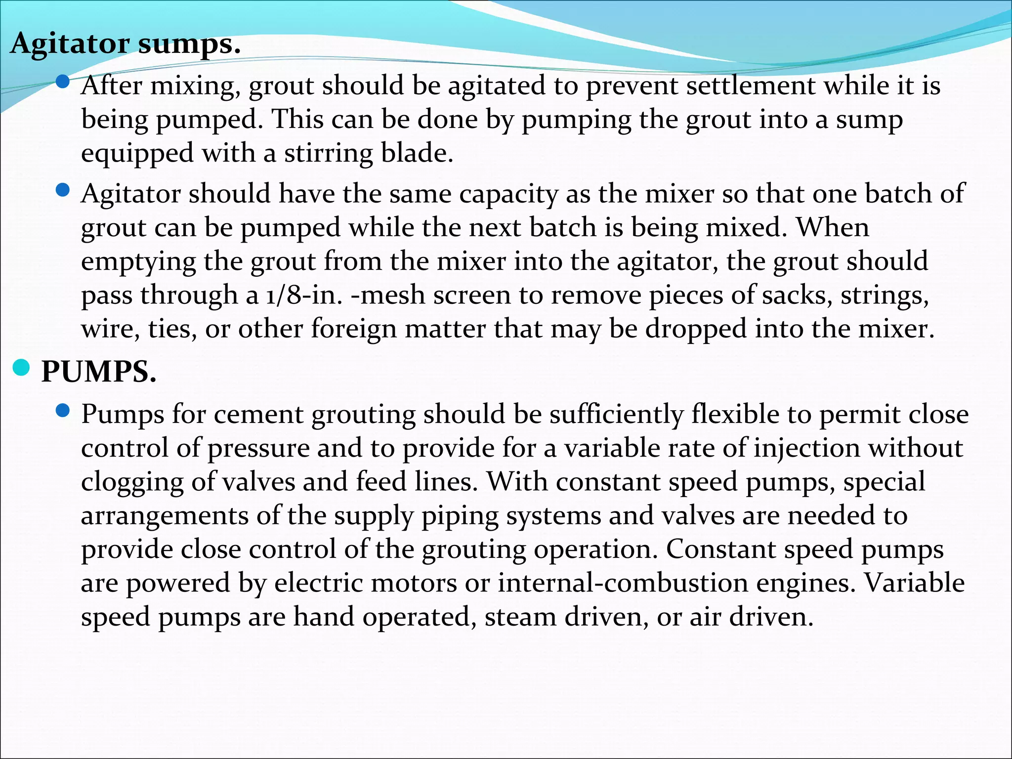 Agitator sumps.
After mixing, grout should be agitated to prevent settlement while it is
being pumped. This can be done by pumping the grout into a sump
equipped with a stirring blade.
Agitator should have the same capacity as the mixer so that one batch of
grout can be pumped while the next batch is being mixed. When
emptying the grout from the mixer into the agitator, the grout should
pass through a 1/8-in. -mesh screen to remove pieces of sacks, strings,
wire, ties, or other foreign matter that may be dropped into the mixer.
PUMPS.
Pumps for cement grouting should be sufficiently flexible to permit close
control of pressure and to provide for a variable rate of injection without
clogging of valves and feed lines. With constant speed pumps, special
arrangements of the supply piping systems and valves are needed to
provide close control of the grouting operation. Constant speed pumps
are powered by electric motors or internal-combustion engines. Variable
speed pumps are hand operated, steam driven, or air driven.
 
