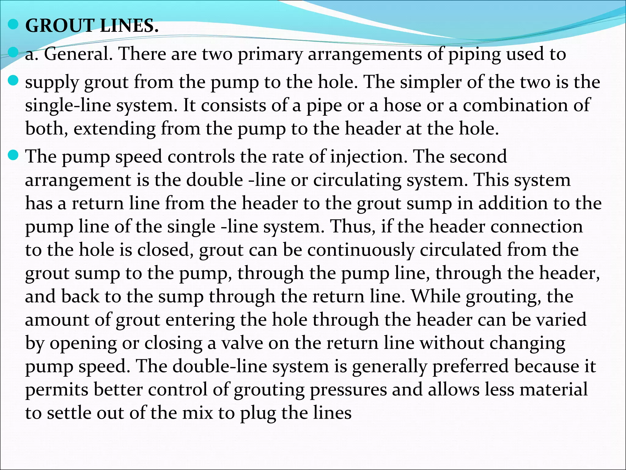 GROUT LINES.
a. General. There are two primary arrangements of piping used to
supply grout from the pump to the hole. The simpler of the two is the
single-line system. It consists of a pipe or a hose or a combination of
both, extending from the pump to the header at the hole.
The pump speed controls the rate of injection. The second
arrangement is the double -line or circulating system. This system
has a return line from the header to the grout sump in addition to the
pump line of the single -line system. Thus, if the header connection
to the hole is closed, grout can be continuously circulated from the
grout sump to the pump, through the pump line, through the header,
and back to the sump through the return line. While grouting, the
amount of grout entering the hole through the header can be varied
by opening or closing a valve on the return line without changing
pump speed. The double-line system is generally preferred because it
permits better control of grouting pressures and allows less material
to settle out of the mix to plug the lines
 
