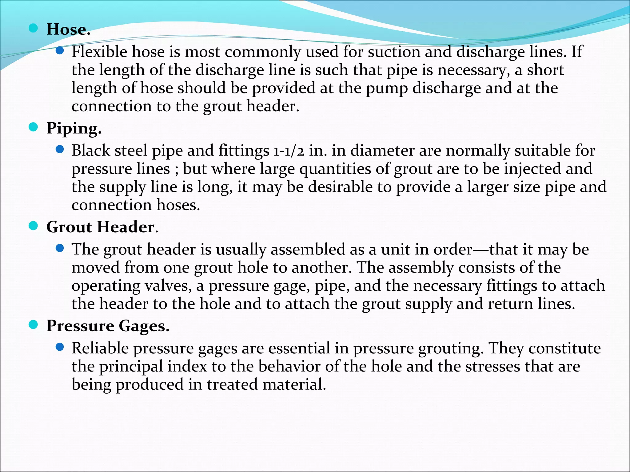  Hose.
 Flexible hose is most commonly used for suction and discharge lines. If
the length of the discharge line is such that pipe is necessary, a short
length of hose should be provided at the pump discharge and at the
connection to the grout header.
 Piping.
 Black steel pipe and fittings 1-1/2 in. in diameter are normally suitable for
pressure lines ; but where large quantities of grout are to be injected and
the supply line is long, it may be desirable to provide a larger size pipe and
connection hoses.
 Grout Header.
 The grout header is usually assembled as a unit in order—that it may be
moved from one grout hole to another. The assembly consists of the
operating valves, a pressure gage, pipe, and the necessary fittings to attach
the header to the hole and to attach the grout supply and return lines.
 Pressure Gages.
 Reliable pressure gages are essential in pressure grouting. They constitute
the principal index to the behavior of the hole and the stresses that are
being produced in treated material.
 