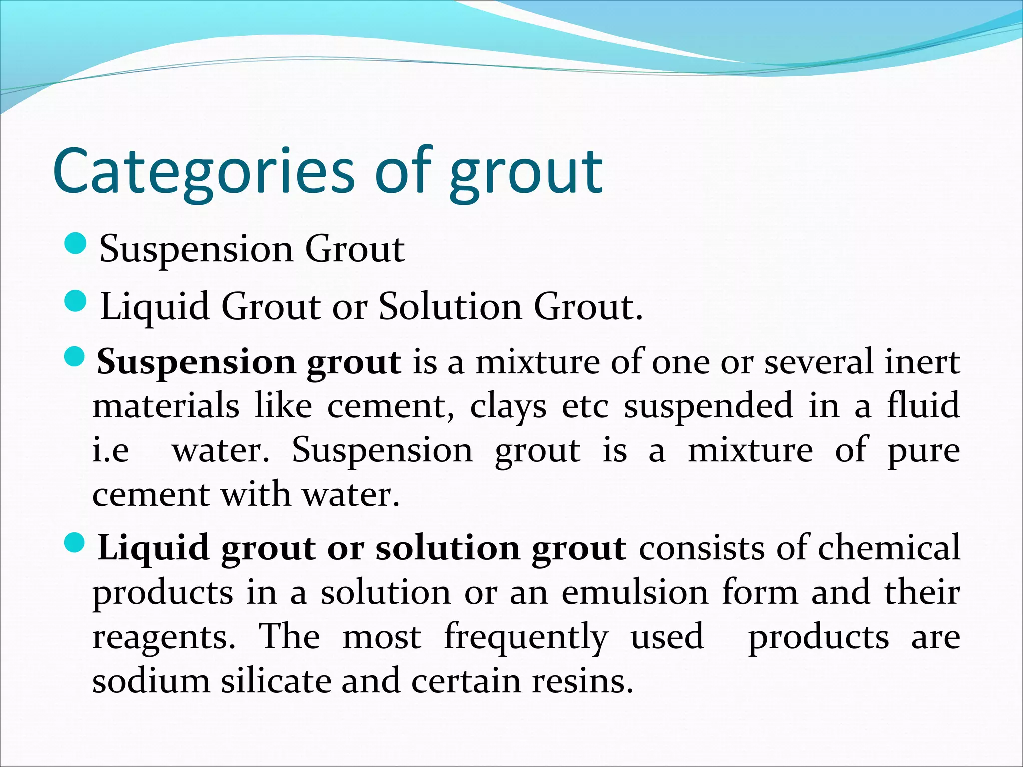 Categories of grout
Suspension Grout
Liquid Grout or Solution Grout.
Suspension grout is a mixture of one or several inert
materials like cement, clays etc suspended in a fluid
i.e water. Suspension grout is a mixture of pure
cement with water.
Liquid grout or solution grout consists of chemical
products in a solution or an emulsion form and their
reagents. The most frequently used products are
sodium silicate and certain resins.
 