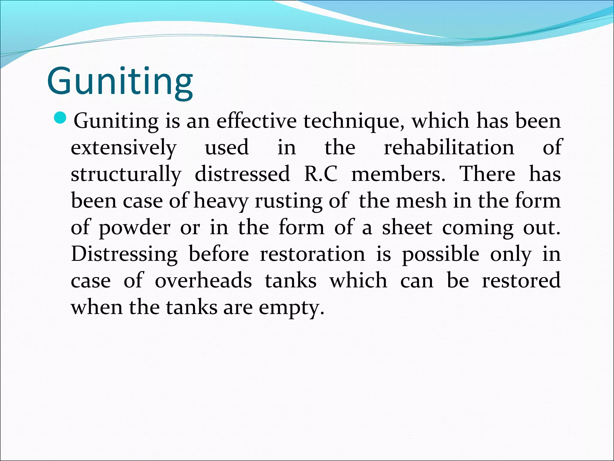 Guniting
Guniting is an effective technique, which has been
extensively used in the rehabilitation of
structurally distressed R.C members. There has
been case of heavy rusting of the mesh in the form
of powder or in the form of a sheet coming out.
Distressing before restoration is possible only in
case of overheads tanks which can be restored
when the tanks are empty.
 