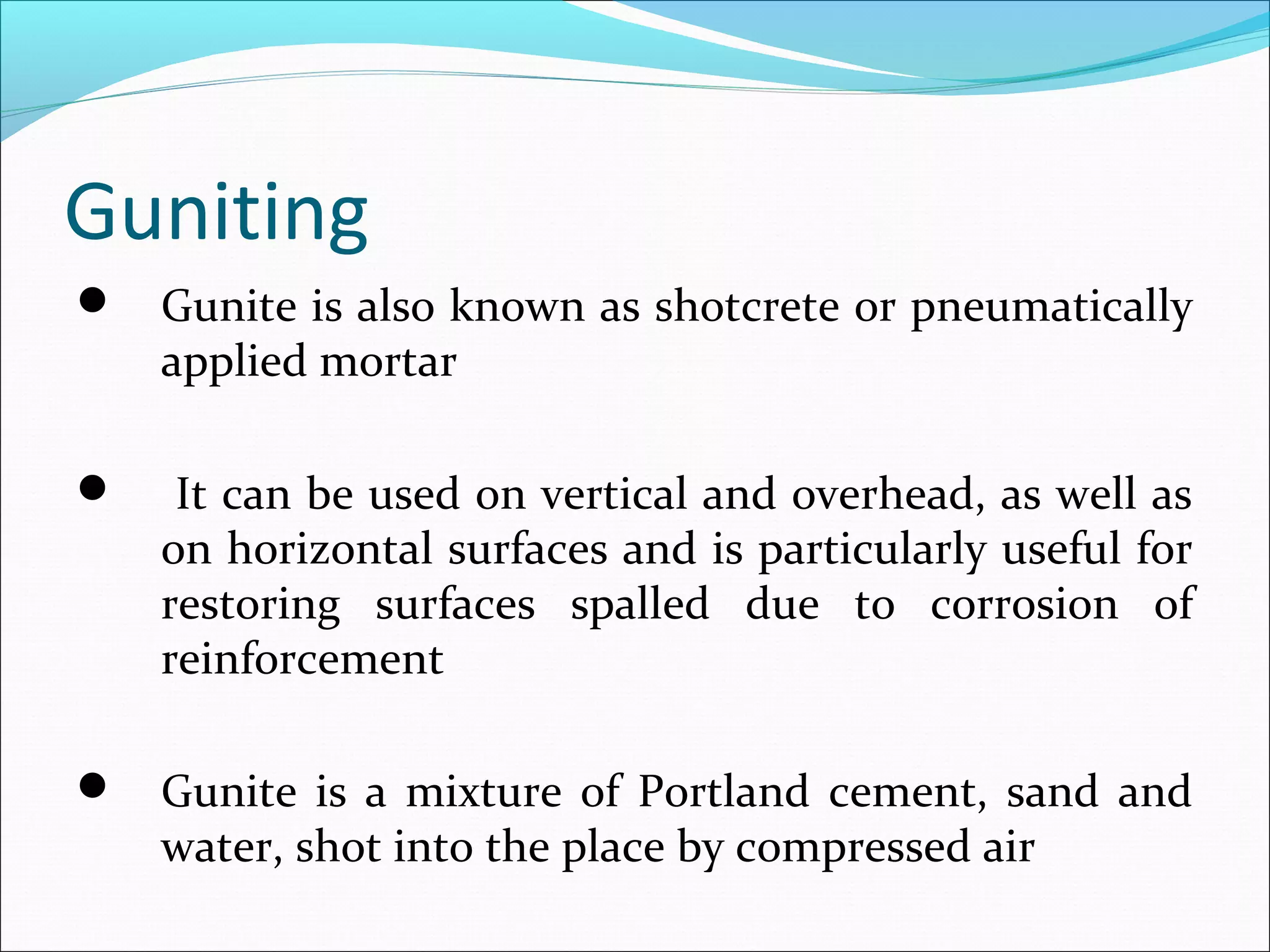 Guniting
 Gunite is also known as shotcrete or pneumatically
applied mortar
 It can be used on vertical and overhead, as well as
on horizontal surfaces and is particularly useful for
restoring surfaces spalled due to corrosion of
reinforcement
 Gunite is a mixture of Portland cement, sand and
water, shot into the place by compressed air
 