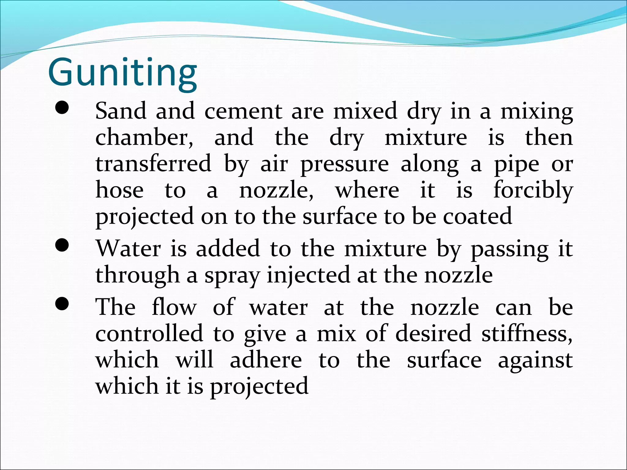 Guniting
 Sand and cement are mixed dry in a mixing
chamber, and the dry mixture is then
transferred by air pressure along a pipe or
hose to a nozzle, where it is forcibly
projected on to the surface to be coated
 Water is added to the mixture by passing it
through a spray injected at the nozzle
 The flow of water at the nozzle can be
controlled to give a mix of desired stiffness,
which will adhere to the surface against
which it is projected
 